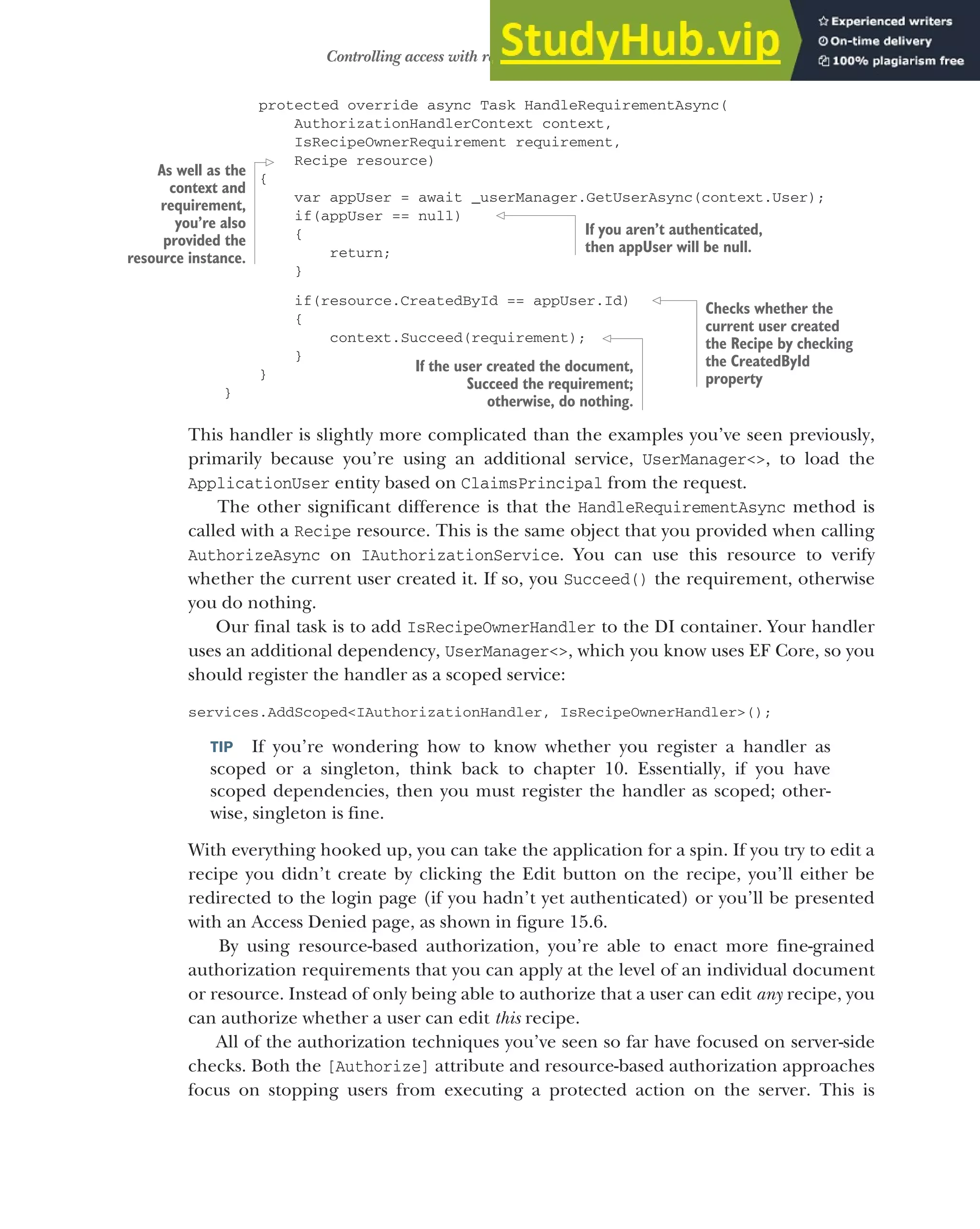455
Controlling access with resource-based authorization
protected override async Task HandleRequirementAsync(
AuthorizationHandlerContext context,
IsRecipeOwnerRequirement requirement,
Recipe resource)
{
var appUser = await _userManager.GetUserAsync(context.User);
if(appUser == null)
{
return;
}
if(resource.CreatedById == appUser.Id)
{
context.Succeed(requirement);
}
}
}
This handler is slightly more complicated than the examples you’ve seen previously,
primarily because you’re using an additional service, UserManager<>, to load the
ApplicationUser entity based on ClaimsPrincipal from the request.
The other significant difference is that the HandleRequirementAsync method is
called with a Recipe resource. This is the same object that you provided when calling
AuthorizeAsync on IAuthorizationService. You can use this resource to verify
whether the current user created it. If so, you Succeed() the requirement, otherwise
you do nothing.
Our final task is to add IsRecipeOwnerHandler to the DI container. Your handler
uses an additional dependency, UserManager<>, which you know uses EF Core, so you
should register the handler as a scoped service:
services.AddScoped<IAuthorizationHandler, IsRecipeOwnerHandler>();
TIP If you’re wondering how to know whether you register a handler as
scoped or a singleton, think back to chapter 10. Essentially, if you have
scoped dependencies, then you must register the handler as scoped; other-
wise, singleton is fine.
With everything hooked up, you can take the application for a spin. If you try to edit a
recipe you didn’t create by clicking the Edit button on the recipe, you’ll either be
redirected to the login page (if you hadn’t yet authenticated) or you’ll be presented
with an Access Denied page, as shown in figure 15.6.
By using resource-based authorization, you’re able to enact more fine-grained
authorization requirements that you can apply at the level of an individual document
or resource. Instead of only being able to authorize that a user can edit any recipe, you
can authorize whether a user can edit this recipe.
All of the authorization techniques you’ve seen so far have focused on server-side
checks. Both the [Authorize] attribute and resource-based authorization approaches
focus on stopping users from executing a protected action on the server. This is
As well as the
context and
requirement,
you’re also
provided the
resource instance.
If you aren’t authenticated,
then appUser will be null.
Checks whether the
current user created
the Recipe by checking
the CreatedById
property
If the user created the document,
Succeed the requirement;
otherwise, do nothing.
 