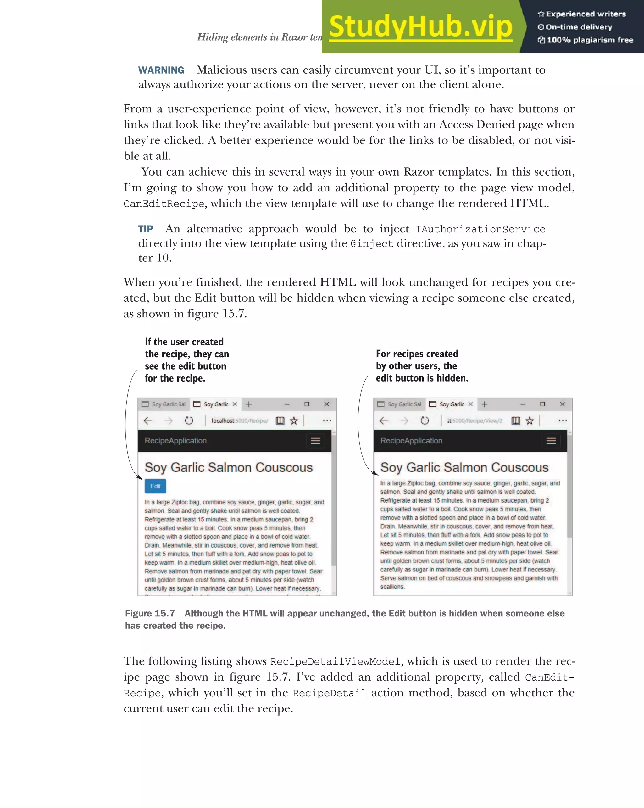 457
Hiding elements in Razor templates from unauthorized users
WARNING Malicious users can easily circumvent your UI, so it’s important to
always authorize your actions on the server, never on the client alone.
From a user-experience point of view, however, it’s not friendly to have buttons or
links that look like they’re available but present you with an Access Denied page when
they’re clicked. A better experience would be for the links to be disabled, or not visi-
ble at all.
You can achieve this in several ways in your own Razor templates. In this section,
I’m going to show you how to add an additional property to the page view model,
CanEditRecipe, which the view template will use to change the rendered HTML.
TIP An alternative approach would be to inject IAuthorizationService
directly into the view template using the @inject directive, as you saw in chap-
ter 10.
When you’re finished, the rendered HTML will look unchanged for recipes you cre-
ated, but the Edit button will be hidden when viewing a recipe someone else created,
as shown in figure 15.7.
The following listing shows RecipeDetailViewModel, which is used to render the rec-
ipe page shown in figure 15.7. I’ve added an additional property, called CanEdit-
Recipe, which you’ll set in the RecipeDetail action method, based on whether the
current user can edit the recipe.
If the user created
the recipe, they can
see the edit button
for the recipe.
For recipes created
by other users, the
edit button is hidden.
Figure 15.7 Although the HTML will appear unchanged, the Edit button is hidden when someone else
has created the recipe.
 