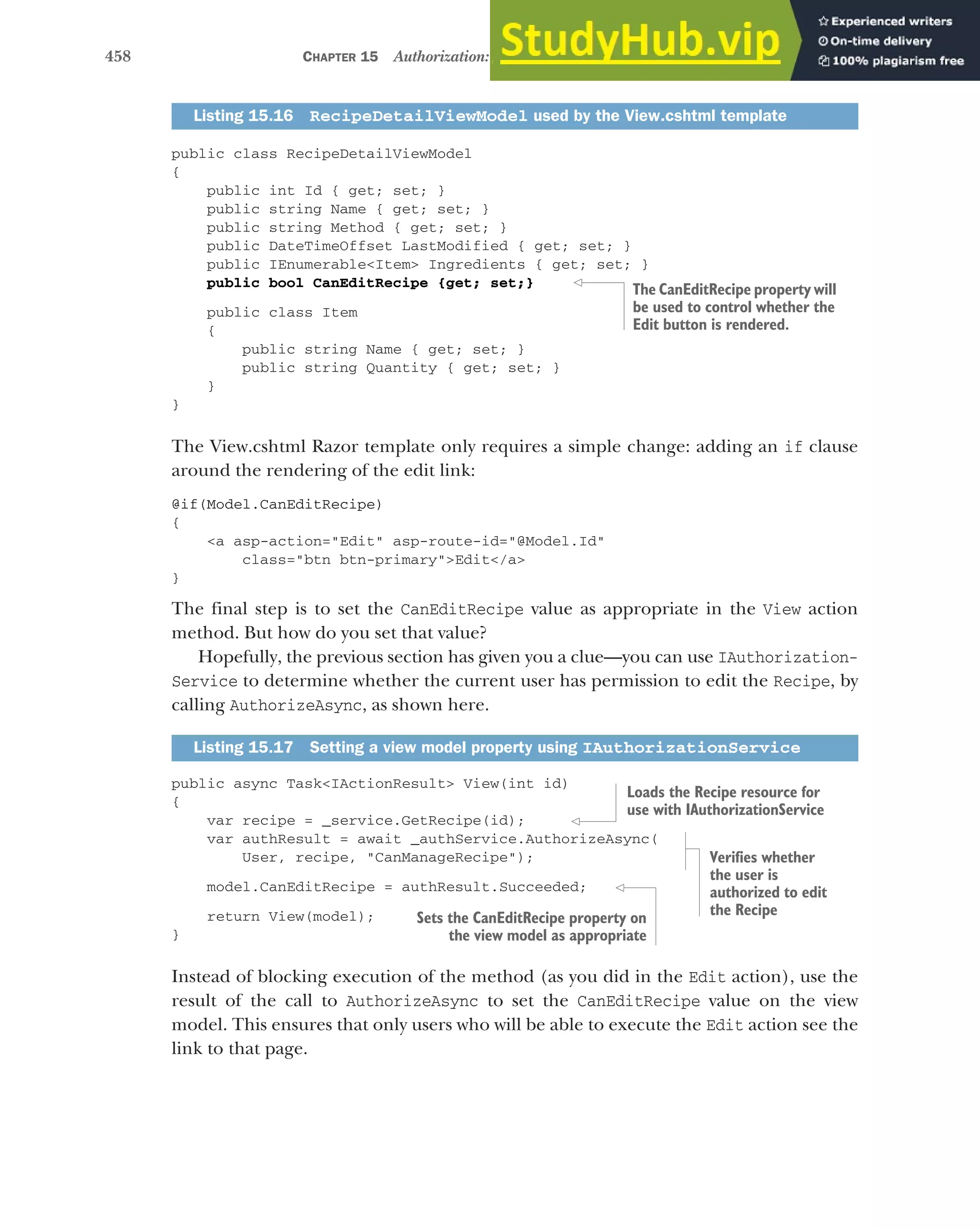 458 CHAPTER 15 Authorization: securing your application
public class RecipeDetailViewModel
{
public int Id { get; set; }
public string Name { get; set; }
public string Method { get; set; }
public DateTimeOffset LastModified { get; set; }
public IEnumerable<Item> Ingredients { get; set; }
public bool CanEditRecipe {get; set;}
public class Item
{
public string Name { get; set; }
public string Quantity { get; set; }
}
}
The View.cshtml Razor template only requires a simple change: adding an if clause
around the rendering of the edit link:
@if(Model.CanEditRecipe)
{
<a asp-action="Edit" asp-route-id="@Model.Id"
class="btn btn-primary">Edit</a>
}
The final step is to set the CanEditRecipe value as appropriate in the View action
method. But how do you set that value?
Hopefully, the previous section has given you a clue—you can use IAuthorization-
Service to determine whether the current user has permission to edit the Recipe, by
calling AuthorizeAsync, as shown here.
public async Task<IActionResult> View(int id)
{
var recipe = _service.GetRecipe(id);
var authResult = await _authService.AuthorizeAsync(
User, recipe, "CanManageRecipe");
model.CanEditRecipe = authResult.Succeeded;
return View(model);
}
Instead of blocking execution of the method (as you did in the Edit action), use the
result of the call to AuthorizeAsync to set the CanEditRecipe value on the view
model. This ensures that only users who will be able to execute the Edit action see the
link to that page.
Listing 15.16 RecipeDetailViewModel used by the View.cshtml template
Listing 15.17 Setting a view model property using IAuthorizationService
The CanEditRecipe property will
be used to control whether the
Edit button is rendered.
Loads the Recipe resource for
use with IAuthorizationService
Verifies whether
the user is
authorized to edit
the Recipe
Sets the CanEditRecipe property on
the view model as appropriate
 