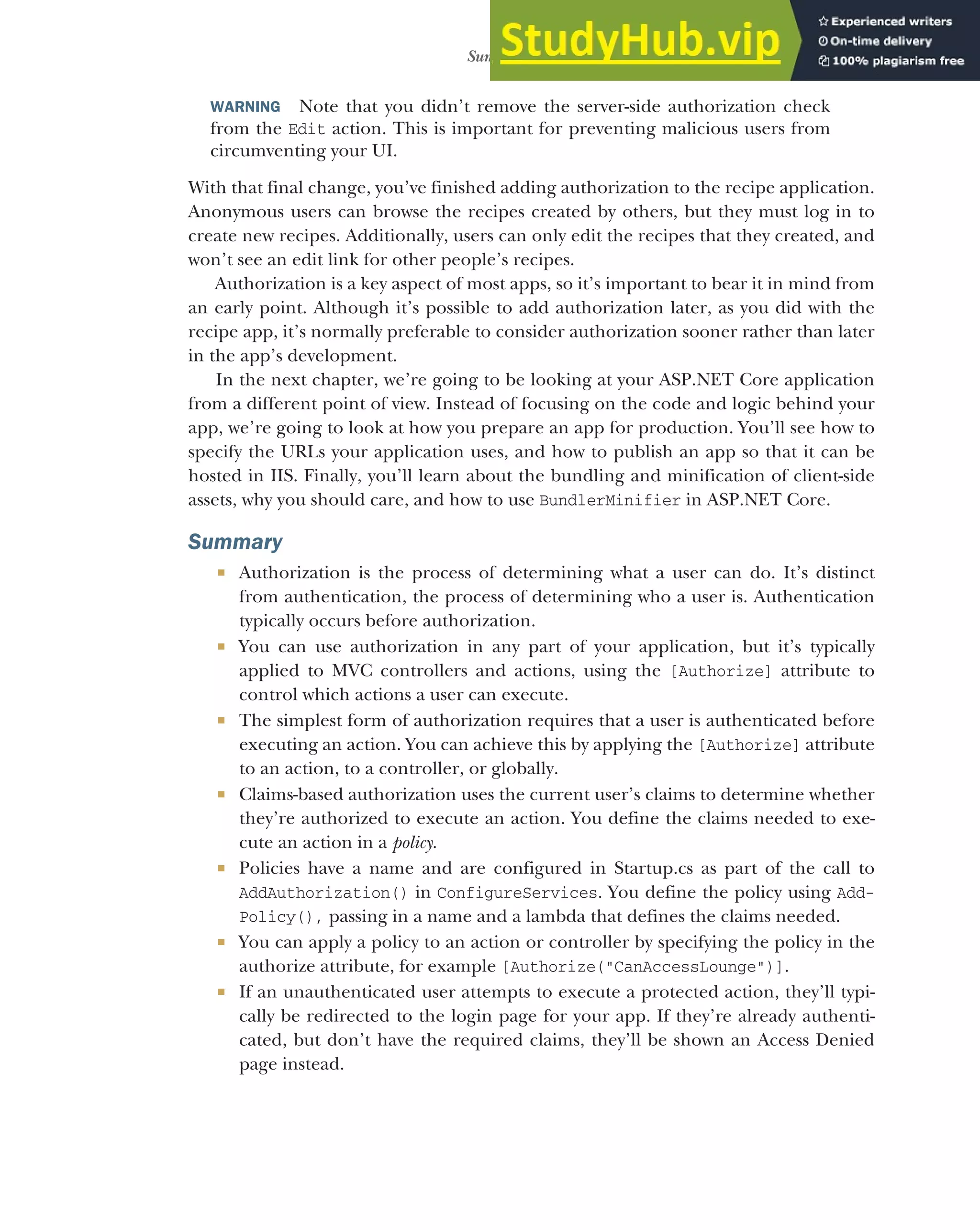 459
Summary
WARNING Note that you didn’t remove the server-side authorization check
from the Edit action. This is important for preventing malicious users from
circumventing your UI.
With that final change, you’ve finished adding authorization to the recipe application.
Anonymous users can browse the recipes created by others, but they must log in to
create new recipes. Additionally, users can only edit the recipes that they created, and
won’t see an edit link for other people’s recipes.
Authorization is a key aspect of most apps, so it’s important to bear it in mind from
an early point. Although it’s possible to add authorization later, as you did with the
recipe app, it’s normally preferable to consider authorization sooner rather than later
in the app’s development.
In the next chapter, we’re going to be looking at your ASP.NET Core application
from a different point of view. Instead of focusing on the code and logic behind your
app, we’re going to look at how you prepare an app for production. You’ll see how to
specify the URLs your application uses, and how to publish an app so that it can be
hosted in IIS. Finally, you’ll learn about the bundling and minification of client-side
assets, why you should care, and how to use BundlerMinifier in ASP.NET Core.
Summary
 Authorization is the process of determining what a user can do. It’s distinct
from authentication, the process of determining who a user is. Authentication
typically occurs before authorization.
 You can use authorization in any part of your application, but it’s typically
applied to MVC controllers and actions, using the [Authorize] attribute to
control which actions a user can execute.
 The simplest form of authorization requires that a user is authenticated before
executing an action. You can achieve this by applying the [Authorize] attribute
to an action, to a controller, or globally.
 Claims-based authorization uses the current user’s claims to determine whether
they’re authorized to execute an action. You define the claims needed to exe-
cute an action in a policy.
 Policies have a name and are configured in Startup.cs as part of the call to
AddAuthorization() in ConfigureServices. You define the policy using Add-
Policy(), passing in a name and a lambda that defines the claims needed.
 You can apply a policy to an action or controller by specifying the policy in the
authorize attribute, for example [Authorize("CanAccessLounge")].
 If an unauthenticated user attempts to execute a protected action, they’ll typi-
cally be redirected to the login page for your app. If they’re already authenti-
cated, but don’t have the required claims, they’ll be shown an Access Denied
page instead.
 