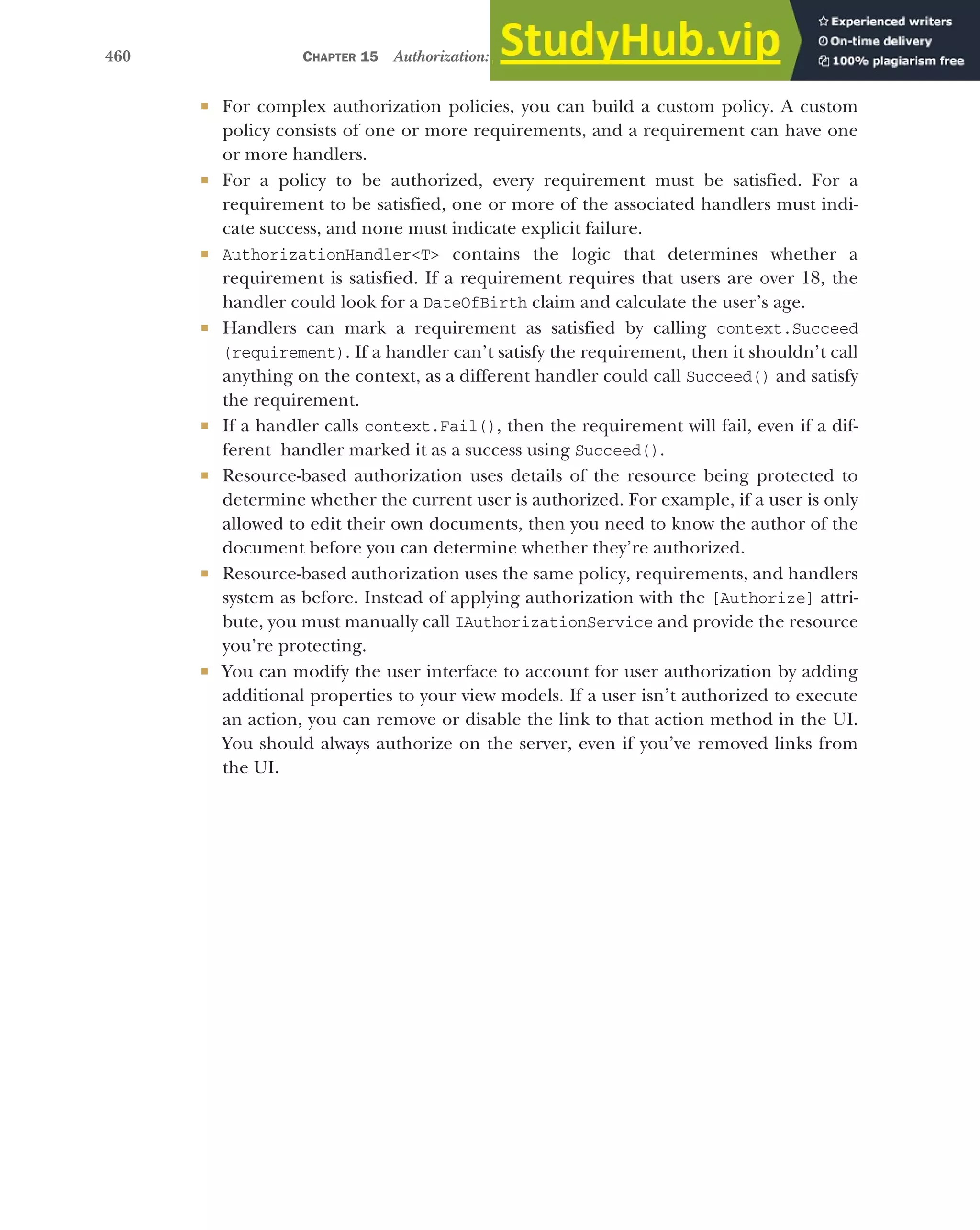 460 CHAPTER 15 Authorization: securing your application
 For complex authorization policies, you can build a custom policy. A custom
policy consists of one or more requirements, and a requirement can have one
or more handlers.
 For a policy to be authorized, every requirement must be satisfied. For a
requirement to be satisfied, one or more of the associated handlers must indi-
cate success, and none must indicate explicit failure.
 AuthorizationHandler<T> contains the logic that determines whether a
requirement is satisfied. If a requirement requires that users are over 18, the
handler could look for a DateOfBirth claim and calculate the user’s age.
 Handlers can mark a requirement as satisfied by calling context.Succeed
(requirement). If a handler can’t satisfy the requirement, then it shouldn’t call
anything on the context, as a different handler could call Succeed() and satisfy
the requirement.
 If a handler calls context.Fail(), then the requirement will fail, even if a dif-
ferent handler marked it as a success using Succeed().
 Resource-based authorization uses details of the resource being protected to
determine whether the current user is authorized. For example, if a user is only
allowed to edit their own documents, then you need to know the author of the
document before you can determine whether they’re authorized.
 Resource-based authorization uses the same policy, requirements, and handlers
system as before. Instead of applying authorization with the [Authorize] attri-
bute, you must manually call IAuthorizationService and provide the resource
you’re protecting.
 You can modify the user interface to account for user authorization by adding
additional properties to your view models. If a user isn’t authorized to execute
an action, you can remove or disable the link to that action method in the UI.
You should always authorize on the server, even if you’ve removed links from
the UI.
 