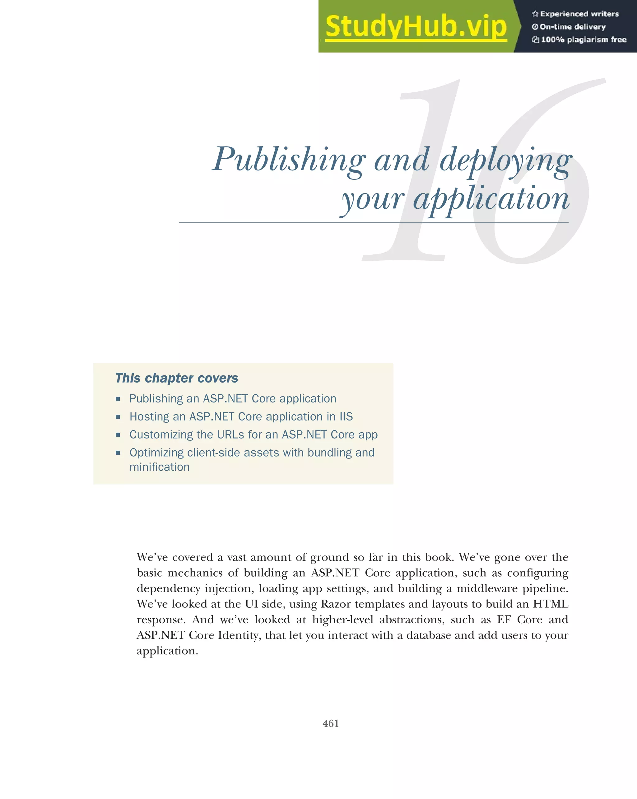 461
Publishing and deploying
your application
We’ve covered a vast amount of ground so far in this book. We’ve gone over the
basic mechanics of building an ASP.NET Core application, such as configuring
dependency injection, loading app settings, and building a middleware pipeline.
We’ve looked at the UI side, using Razor templates and layouts to build an HTML
response. And we’ve looked at higher-level abstractions, such as EF Core and
ASP.NET Core Identity, that let you interact with a database and add users to your
application.
This chapter covers
 Publishing an ASP.NET Core application
 Hosting an ASP.NET Core application in IIS
 Customizing the URLs for an ASP.NET Core app
 Optimizing client-side assets with bundling and
minification
 