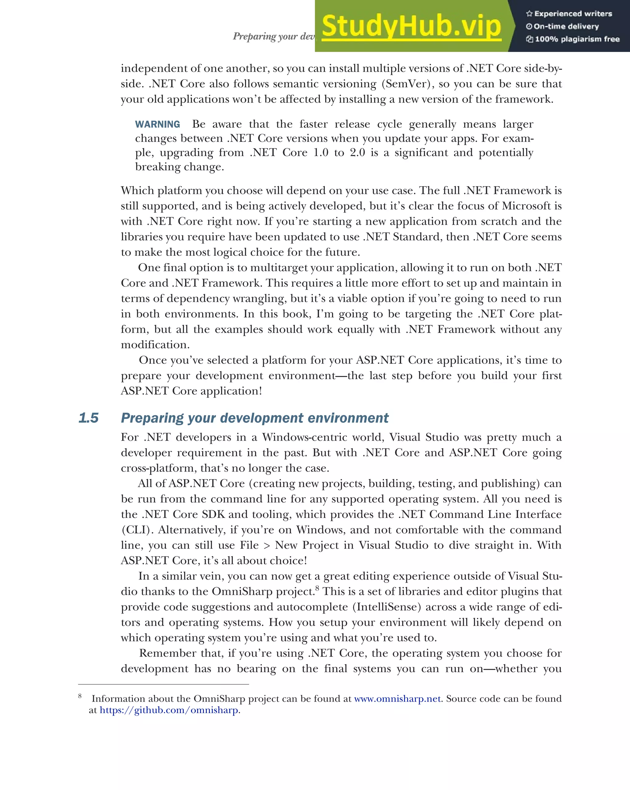 23
Preparing your development environment
independent of one another, so you can install multiple versions of .NET Core side-by-
side. .NET Core also follows semantic versioning (SemVer), so you can be sure that
your old applications won’t be affected by installing a new version of the framework.
WARNING Be aware that the faster release cycle generally means larger
changes between .NET Core versions when you update your apps. For exam-
ple, upgrading from .NET Core 1.0 to 2.0 is a significant and potentially
breaking change.
Which platform you choose will depend on your use case. The full .NET Framework is
still supported, and is being actively developed, but it’s clear the focus of Microsoft is
with .NET Core right now. If you’re starting a new application from scratch and the
libraries you require have been updated to use .NET Standard, then .NET Core seems
to make the most logical choice for the future.
One final option is to multitarget your application, allowing it to run on both .NET
Core and .NET Framework. This requires a little more effort to set up and maintain in
terms of dependency wrangling, but it’s a viable option if you’re going to need to run
in both environments. In this book, I’m going to be targeting the .NET Core plat-
form, but all the examples should work equally with .NET Framework without any
modification.
Once you’ve selected a platform for your ASP.NET Core applications, it’s time to
prepare your development environment—the last step before you build your first
ASP.NET Core application!
1.5 Preparing your development environment
For .NET developers in a Windows-centric world, Visual Studio was pretty much a
developer requirement in the past. But with .NET Core and ASP.NET Core going
cross-platform, that’s no longer the case.
All of ASP.NET Core (creating new projects, building, testing, and publishing) can
be run from the command line for any supported operating system. All you need is
the .NET Core SDK and tooling, which provides the .NET Command Line Interface
(CLI). Alternatively, if you’re on Windows, and not comfortable with the command
line, you can still use File > New Project in Visual Studio to dive straight in. With
ASP.NET Core, it’s all about choice!
In a similar vein, you can now get a great editing experience outside of Visual Stu-
dio thanks to the OmniSharp project.8
This is a set of libraries and editor plugins that
provide code suggestions and autocomplete (IntelliSense) across a wide range of edi-
tors and operating systems. How you setup your environment will likely depend on
which operating system you’re using and what you’re used to.
Remember that, if you’re using .NET Core, the operating system you choose for
development has no bearing on the final systems you can run on—whether you
8
Information about the OmniSharp project can be found at www.omnisharp.net. Source code can be found
at https://github.com/omnisharp.
 