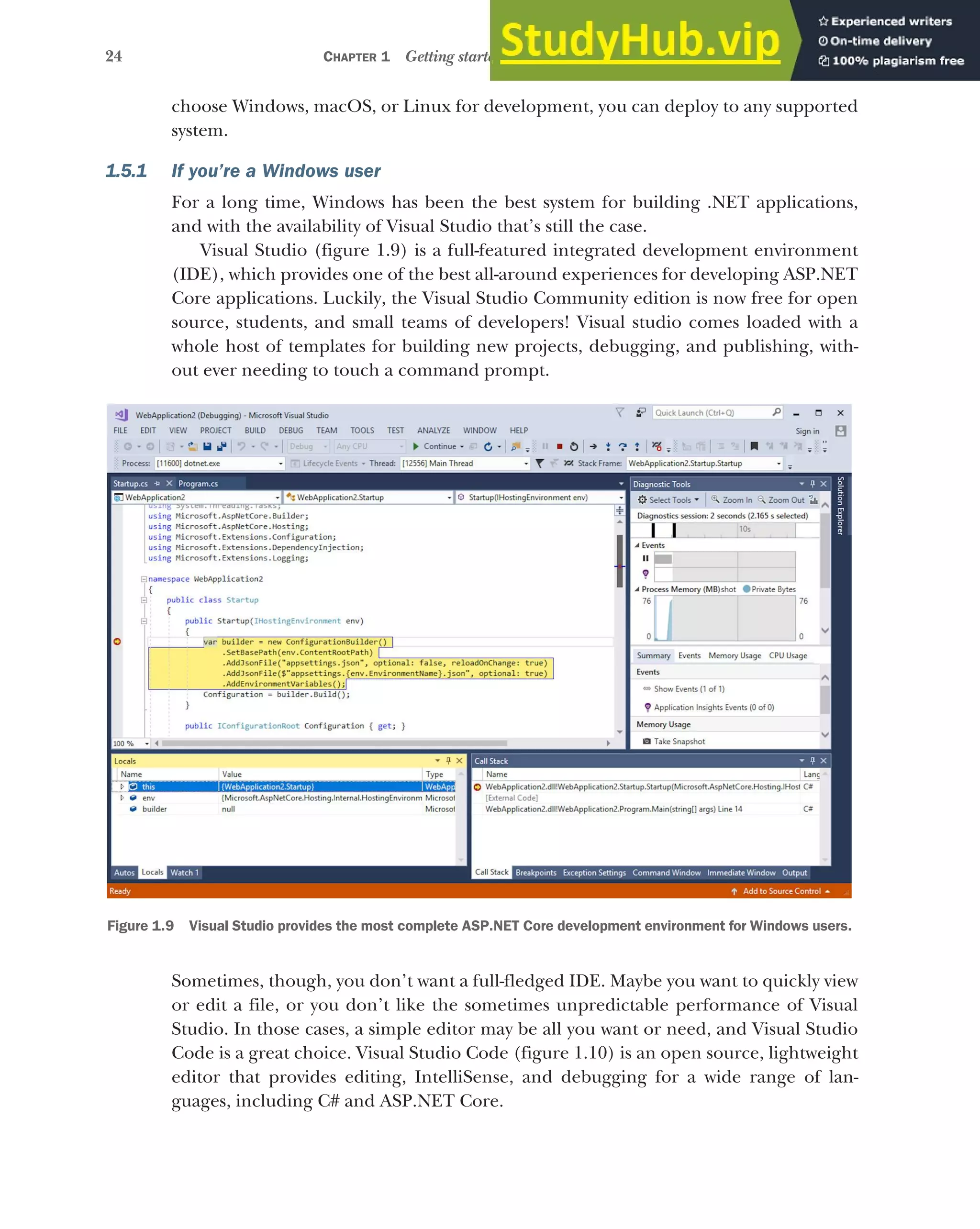24 CHAPTER 1 Getting started with ASP.NET Core
choose Windows, macOS, or Linux for development, you can deploy to any supported
system.
1.5.1 If you’re a Windows user
For a long time, Windows has been the best system for building .NET applications,
and with the availability of Visual Studio that’s still the case.
Visual Studio (figure 1.9) is a full-featured integrated development environment
(IDE), which provides one of the best all-around experiences for developing ASP.NET
Core applications. Luckily, the Visual Studio Community edition is now free for open
source, students, and small teams of developers! Visual studio comes loaded with a
whole host of templates for building new projects, debugging, and publishing, with-
out ever needing to touch a command prompt.
Sometimes, though, you don’t want a full-fledged IDE. Maybe you want to quickly view
or edit a file, or you don’t like the sometimes unpredictable performance of Visual
Studio. In those cases, a simple editor may be all you want or need, and Visual Studio
Code is a great choice. Visual Studio Code (figure 1.10) is an open source, lightweight
editor that provides editing, IntelliSense, and debugging for a wide range of lan-
guages, including C# and ASP.NET Core.
Figure 1.9 Visual Studio provides the most complete ASP.NET Core development environment for Windows users.
 