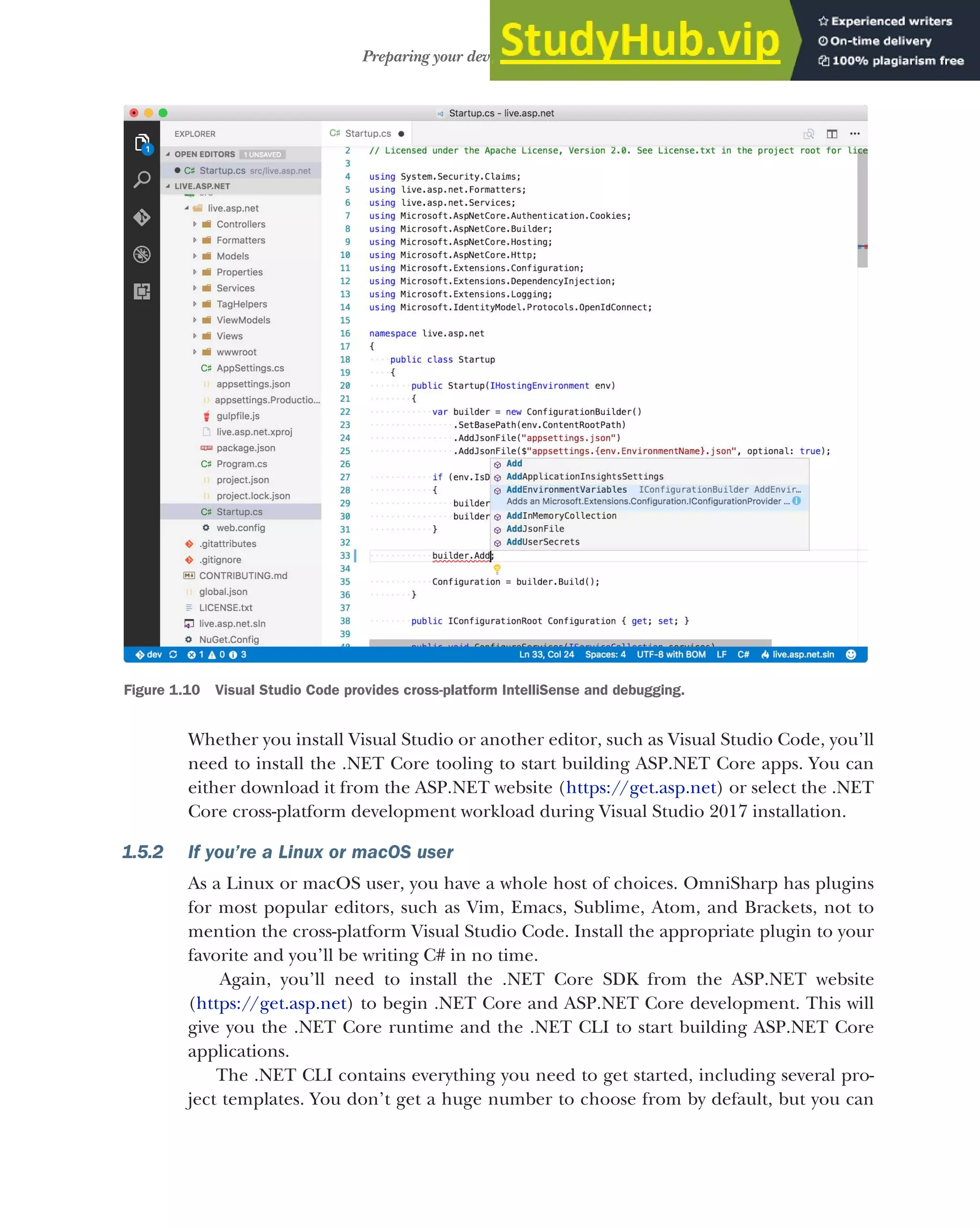 25
Preparing your development environment
Whether you install Visual Studio or another editor, such as Visual Studio Code, you’ll
need to install the .NET Core tooling to start building ASP.NET Core apps. You can
either download it from the ASP.NET website (https://get.asp.net) or select the .NET
Core cross-platform development workload during Visual Studio 2017 installation.
1.5.2 If you’re a Linux or macOS user
As a Linux or macOS user, you have a whole host of choices. OmniSharp has plugins
for most popular editors, such as Vim, Emacs, Sublime, Atom, and Brackets, not to
mention the cross-platform Visual Studio Code. Install the appropriate plugin to your
favorite and you’ll be writing C# in no time.
Again, you’ll need to install the .NET Core SDK from the ASP.NET website
(https://get.asp.net) to begin .NET Core and ASP.NET Core development. This will
give you the .NET Core runtime and the .NET CLI to start building ASP.NET Core
applications.
The .NET CLI contains everything you need to get started, including several pro-
ject templates. You don’t get a huge number to choose from by default, but you can
Figure 1.10 Visual Studio Code provides cross-platform IntelliSense and debugging.
 