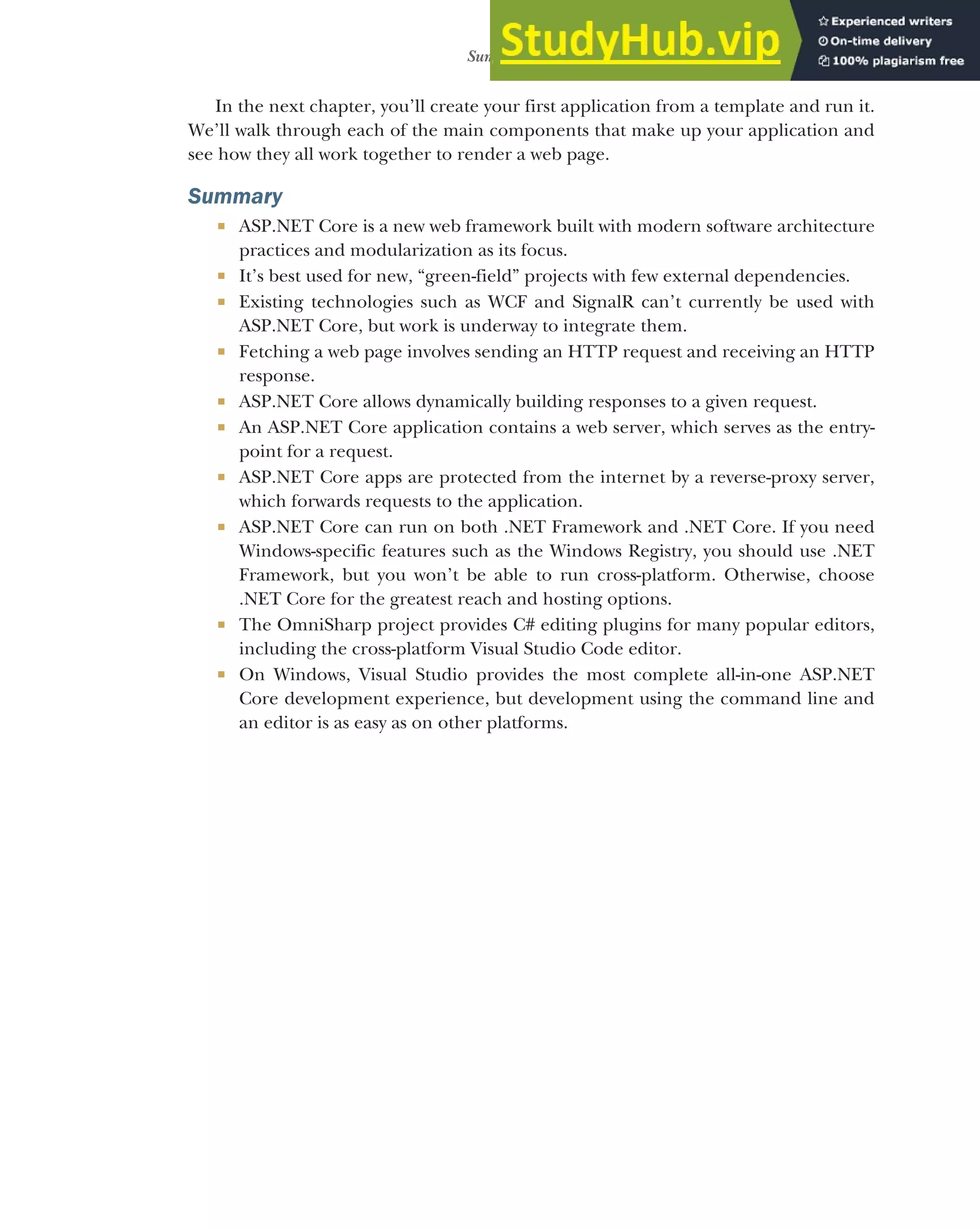 27
Summary
In the next chapter, you’ll create your first application from a template and run it.
We’ll walk through each of the main components that make up your application and
see how they all work together to render a web page.
Summary
 ASP.NET Core is a new web framework built with modern software architecture
practices and modularization as its focus.
 It’s best used for new, “green-field” projects with few external dependencies.
 Existing technologies such as WCF and SignalR can’t currently be used with
ASP.NET Core, but work is underway to integrate them.
 Fetching a web page involves sending an HTTP request and receiving an HTTP
response.
 ASP.NET Core allows dynamically building responses to a given request.
 An ASP.NET Core application contains a web server, which serves as the entry-
point for a request.
 ASP.NET Core apps are protected from the internet by a reverse-proxy server,
which forwards requests to the application.
 ASP.NET Core can run on both .NET Framework and .NET Core. If you need
Windows-specific features such as the Windows Registry, you should use .NET
Framework, but you won’t be able to run cross-platform. Otherwise, choose
.NET Core for the greatest reach and hosting options.
 The OmniSharp project provides C# editing plugins for many popular editors,
including the cross-platform Visual Studio Code editor.
 On Windows, Visual Studio provides the most complete all-in-one ASP.NET
Core development experience, but development using the command line and
an editor is as easy as on other platforms.
 