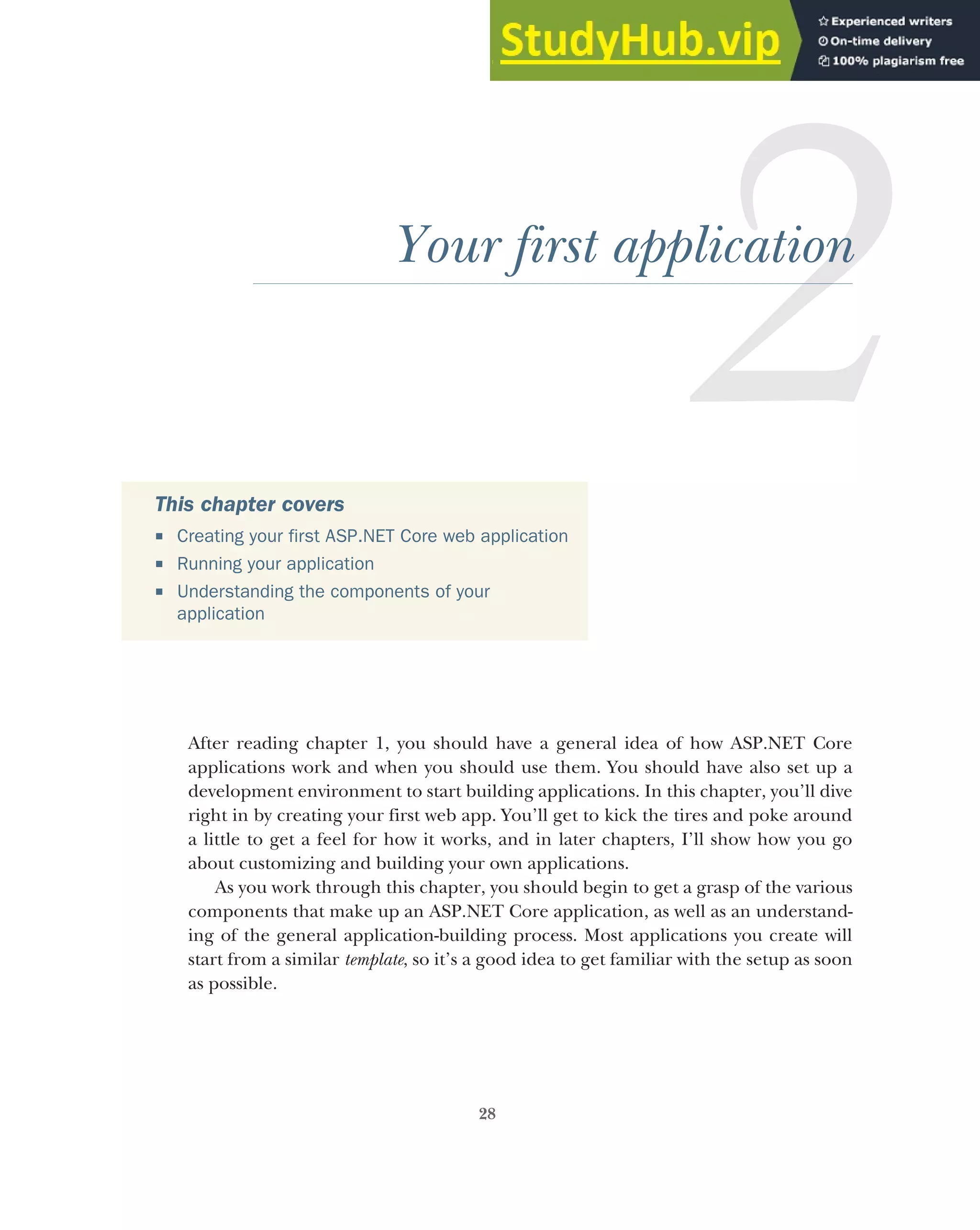 28
Your first application
After reading chapter 1, you should have a general idea of how ASP.NET Core
applications work and when you should use them. You should have also set up a
development environment to start building applications. In this chapter, you’ll dive
right in by creating your first web app. You’ll get to kick the tires and poke around
a little to get a feel for how it works, and in later chapters, I’ll show how you go
about customizing and building your own applications.
As you work through this chapter, you should begin to get a grasp of the various
components that make up an ASP.NET Core application, as well as an understand-
ing of the general application-building process. Most applications you create will
start from a similar template, so it’s a good idea to get familiar with the setup as soon
as possible.
This chapter covers
 Creating your first ASP.NET Core web application
 Running your application
 Understanding the components of your
application
 
