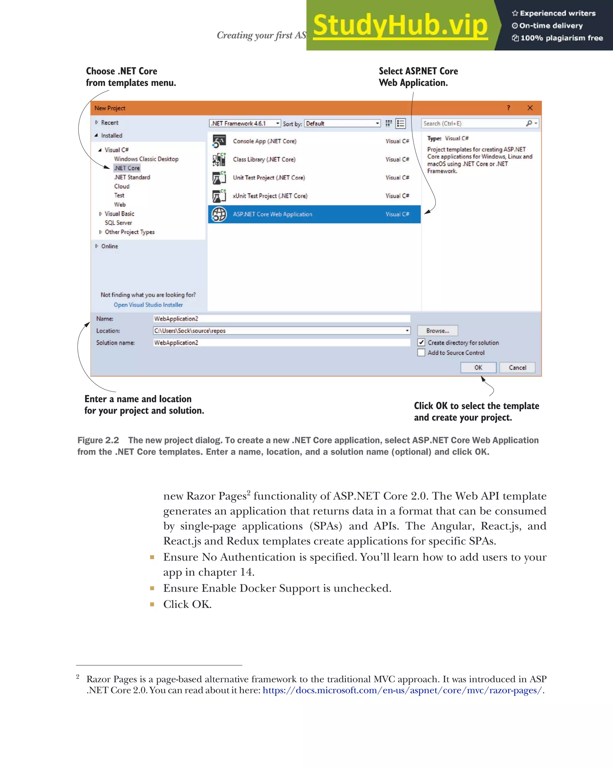 33
Creating your first ASP.NET Core application
new Razor Pages2
functionality of ASP.NET Core 2.0. The Web API template
generates an application that returns data in a format that can be consumed
by single-page applications (SPAs) and APIs. The Angular, React.js, and
React.js and Redux templates create applications for specific SPAs.
 Ensure No Authentication is specified. You’ll learn how to add users to your
app in chapter 14.
 Ensure Enable Docker Support is unchecked.
 Click OK.
2
Razor Pages is a page-based alternative framework to the traditional MVC approach. It was introduced in ASP
.NET Core 2.0. You can read about it here: https://docs.microsoft.com/en-us/aspnet/core/mvc/razor-pages/.
Select ASP
.NET Core
Web Application.
Click OK to select the template
and create your project.
Choose .NET Core
from templates menu.
Enter a name and location
for your project and solution.
Figure 2.2 The new project dialog. To create a new .NET Core application, select ASP.NET Core Web Application
from the .NET Core templates. Enter a name, location, and a solution name (optional) and click OK.
 