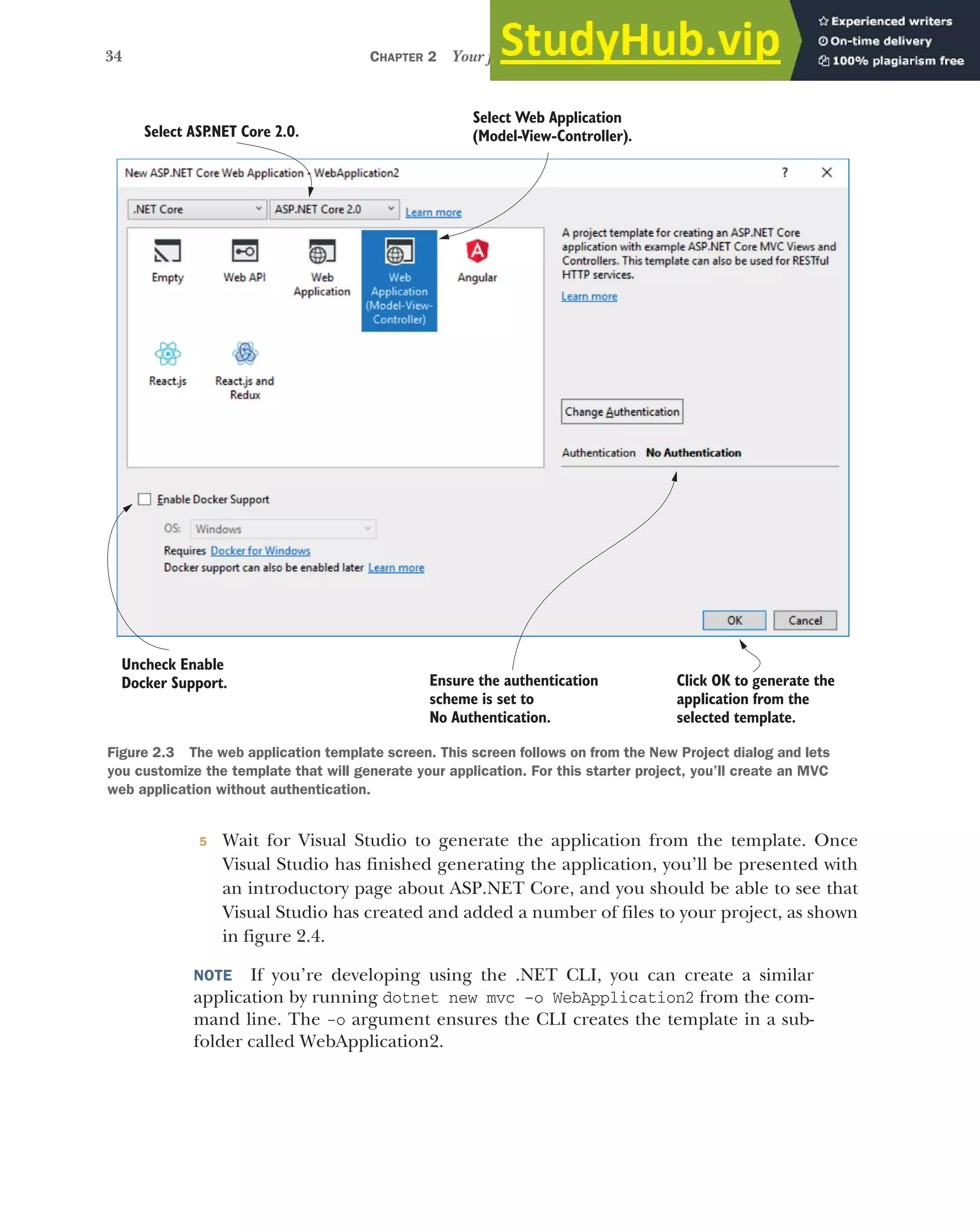 34 CHAPTER 2 Your first application
5 Wait for Visual Studio to generate the application from the template. Once
Visual Studio has finished generating the application, you’ll be presented with
an introductory page about ASP.NET Core, and you should be able to see that
Visual Studio has created and added a number of files to your project, as shown
in figure 2.4.
NOTE If you’re developing using the .NET CLI, you can create a similar
application by running dotnet new mvc –o WebApplication2 from the com-
mand line. The -o argument ensures the CLI creates the template in a sub-
folder called WebApplication2.
Ensure the authentication
scheme is set to
No Authentication.
Select ASP
.NET Core 2.0.
Select Web Application
(Model-View-Controller).
Click OK to generate the
application from the
selected template.
Uncheck Enable
Docker Support.
Figure 2.3 The web application template screen. This screen follows on from the New Project dialog and lets
you customize the template that will generate your application. For this starter project, you’ll create an MVC
web application without authentication.
 
