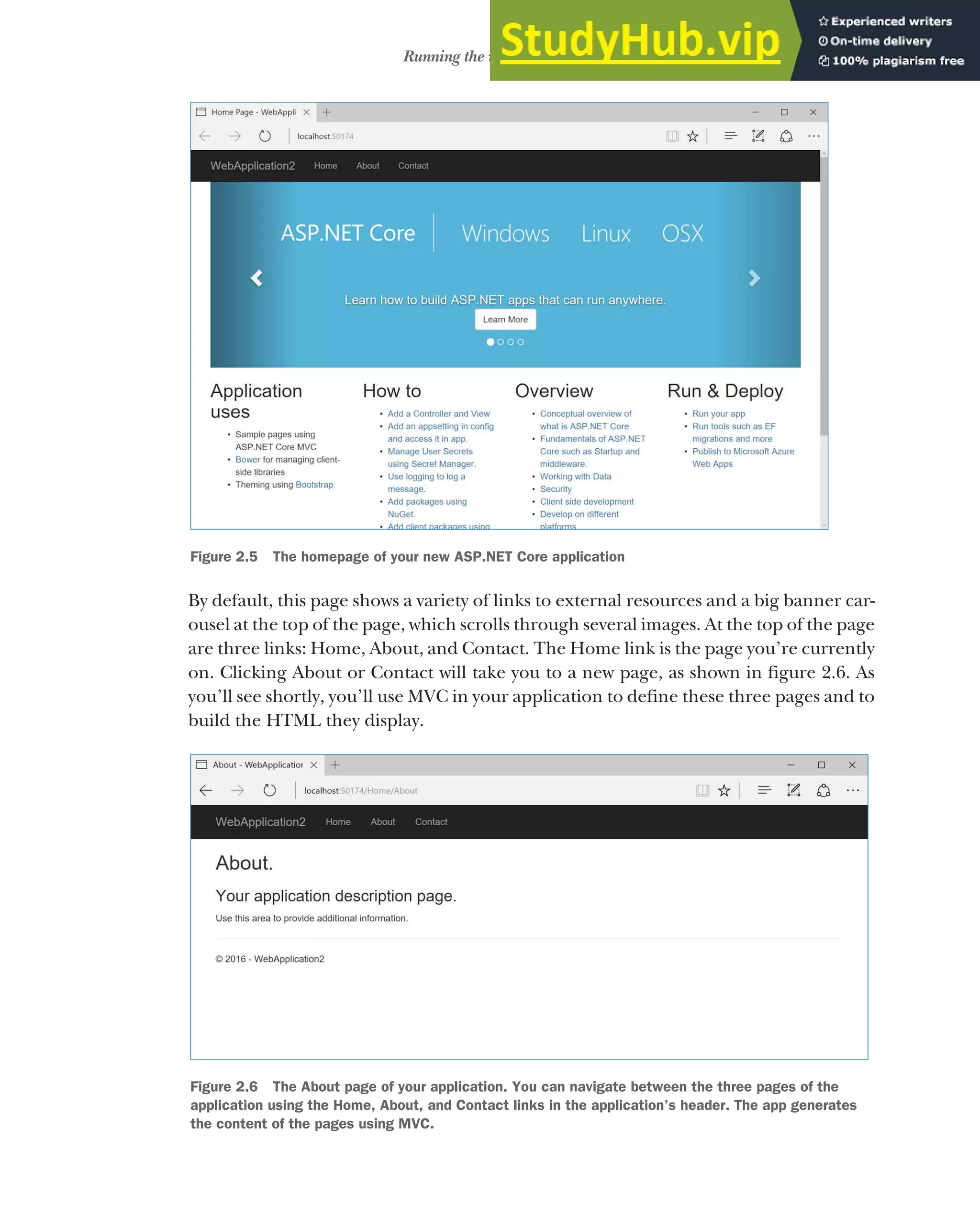 37
Running the web application
By default, this page shows a variety of links to external resources and a big banner car-
ousel at the top of the page, which scrolls through several images. At the top of the page
are three links: Home, About, and Contact. The Home link is the page you’re currently
on. Clicking About or Contact will take you to a new page, as shown in figure 2.6. As
you’ll see shortly, you’ll use MVC in your application to define these three pages and to
build the HTML they display.
Figure 2.5 The homepage of your new ASP.NET Core application
Figure 2.6 The About page of your application. You can navigate between the three pages of the
application using the Home, About, and Contact links in the application’s header. The app generates
the content of the pages using MVC.
 