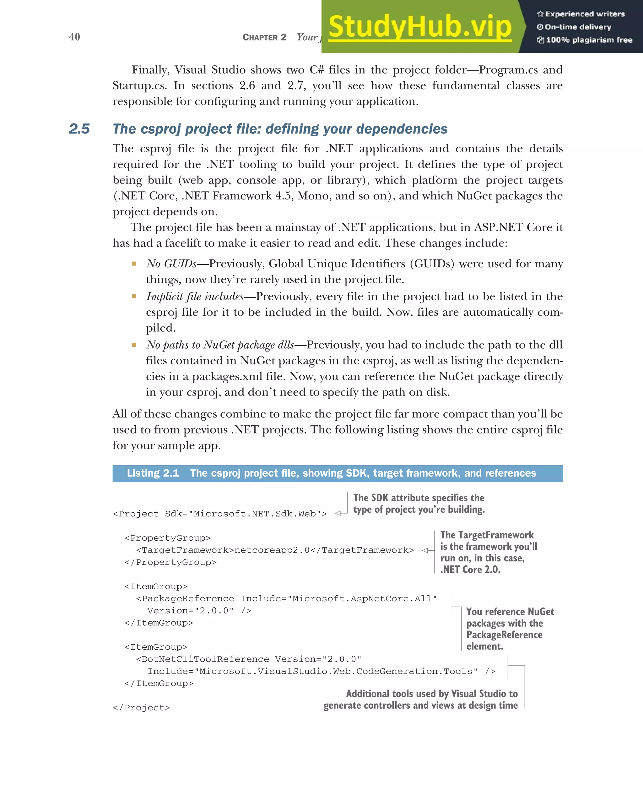 40 CHAPTER 2 Your first application
Finally, Visual Studio shows two C# files in the project folder—Program.cs and
Startup.cs. In sections 2.6 and 2.7, you’ll see how these fundamental classes are
responsible for configuring and running your application.
2.5 The csproj project file: defining your dependencies
The csproj file is the project file for .NET applications and contains the details
required for the .NET tooling to build your project. It defines the type of project
being built (web app, console app, or library), which platform the project targets
(.NET Core, .NET Framework 4.5, Mono, and so on), and which NuGet packages the
project depends on.
The project file has been a mainstay of .NET applications, but in ASP.NET Core it
has had a facelift to make it easier to read and edit. These changes include:
 No GUIDs—Previously, Global Unique Identifiers (GUIDs) were used for many
things, now they’re rarely used in the project file.
 Implicit file includes—Previously, every file in the project had to be listed in the
csproj file for it to be included in the build. Now, files are automatically com-
piled.
 No paths to NuGet package dlls—Previously, you had to include the path to the dll
files contained in NuGet packages in the csproj, as well as listing the dependen-
cies in a packages.xml file. Now, you can reference the NuGet package directly
in your csproj, and don’t need to specify the path on disk.
All of these changes combine to make the project file far more compact than you’ll be
used to from previous .NET projects. The following listing shows the entire csproj file
for your sample app.
<Project Sdk="Microsoft.NET.Sdk.Web">
<PropertyGroup>
<TargetFramework>netcoreapp2.0</TargetFramework>
</PropertyGroup>
<ItemGroup>
<PackageReference Include="Microsoft.AspNetCore.All"
Version="2.0.0" />
</ItemGroup>
<ItemGroup>
<DotNetCliToolReference Version="2.0.0"
Include="Microsoft.VisualStudio.Web.CodeGeneration.Tools" />
</ItemGroup>
</Project>
Listing 2.1 The csproj project file, showing SDK, target framework, and references
The SDK attribute specifies the
type of project you’re building.
The TargetFramework
is the framework you’ll
run on, in this case,
.NET Core 2.0.
You reference NuGet
packages with the
PackageReference
element.
Additional tools used by Visual Studio to
generate controllers and views at design time
 
