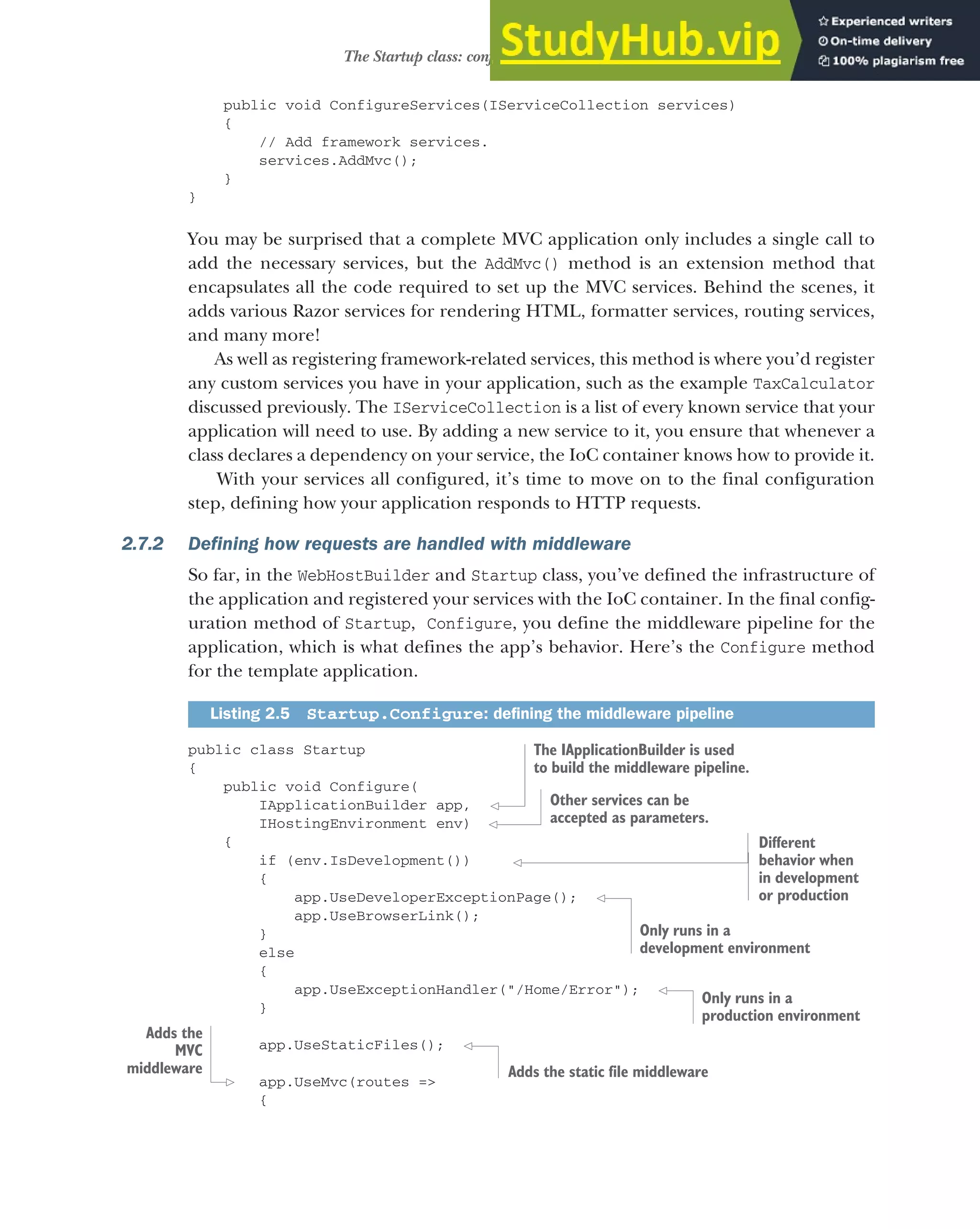 47
The Startup class: configuring your application
public void ConfigureServices(IServiceCollection services)
{
// Add framework services.
services.AddMvc();
}
}
You may be surprised that a complete MVC application only includes a single call to
add the necessary services, but the AddMvc() method is an extension method that
encapsulates all the code required to set up the MVC services. Behind the scenes, it
adds various Razor services for rendering HTML, formatter services, routing services,
and many more!
As well as registering framework-related services, this method is where you’d register
any custom services you have in your application, such as the example TaxCalculator
discussed previously. The IServiceCollection is a list of every known service that your
application will need to use. By adding a new service to it, you ensure that whenever a
class declares a dependency on your service, the IoC container knows how to provide it.
With your services all configured, it’s time to move on to the final configuration
step, defining how your application responds to HTTP requests.
2.7.2 Defining how requests are handled with middleware
So far, in the WebHostBuilder and Startup class, you’ve defined the infrastructure of
the application and registered your services with the IoC container. In the final config-
uration method of Startup, Configure, you define the middleware pipeline for the
application, which is what defines the app’s behavior. Here’s the Configure method
for the template application.
public class Startup
{
public void Configure(
IApplicationBuilder app,
IHostingEnvironment env)
{
if (env.IsDevelopment())
{
app.UseDeveloperExceptionPage();
app.UseBrowserLink();
}
else
{
app.UseExceptionHandler("/Home/Error");
}
app.UseStaticFiles();
app.UseMvc(routes =>
{
Listing 2.5 Startup.Configure: defining the middleware pipeline
The IApplicationBuilder is used
to build the middleware pipeline.
Other services can be
accepted as parameters.
Different
behavior when
in development
or production
Only runs in a
development environment
Only runs in a
production environment
Adds the static file middleware
Adds the
MVC
middleware
 