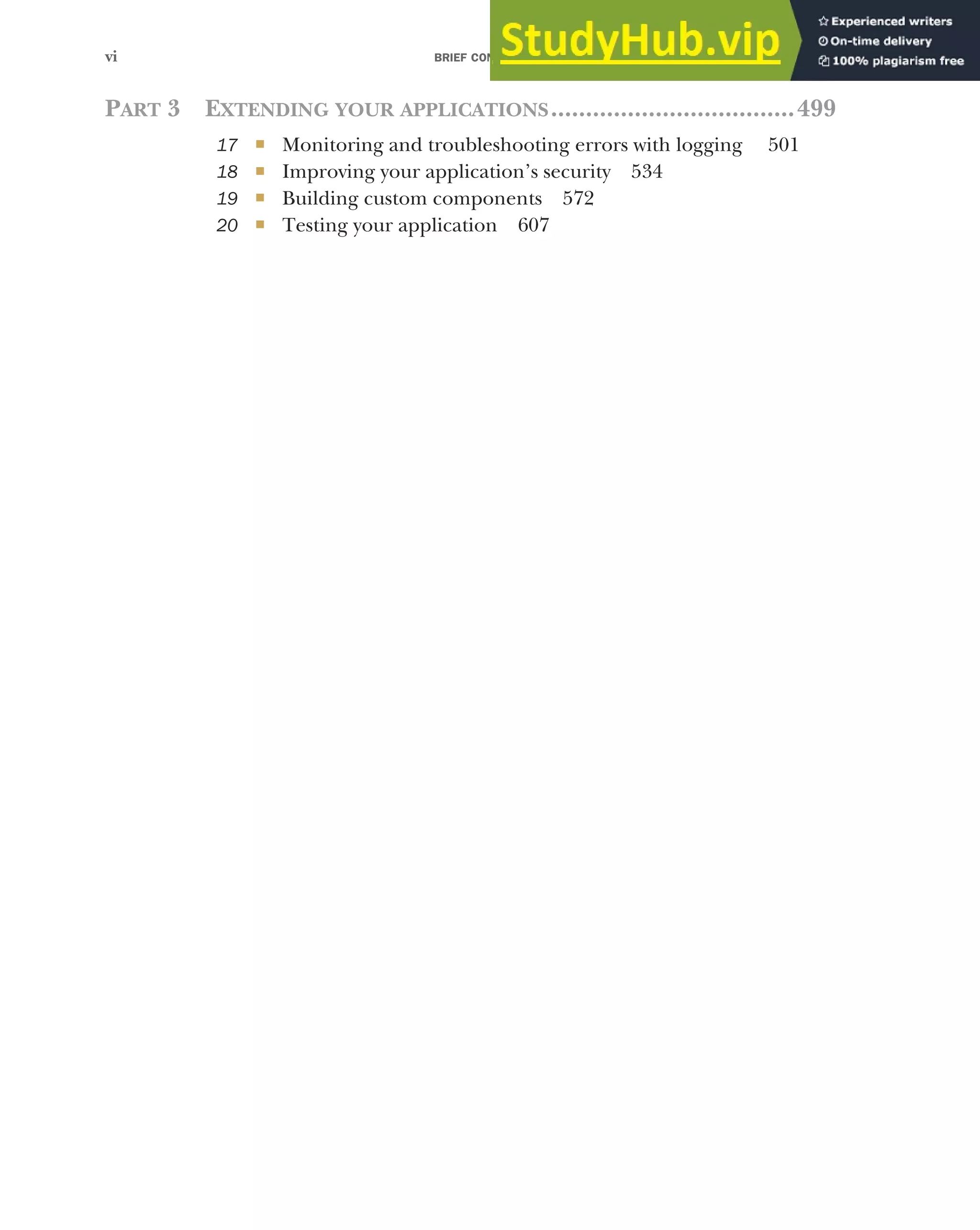 BRIEF CONTENTS
vi
PART 3 EXTENDING YOUR APPLICATIONS...................................499
17 ■ Monitoring and troubleshooting errors with logging 501
18 ■ Improving your application’s security 534
19 ■ Building custom components 572
20 ■ Testing your application 607
 