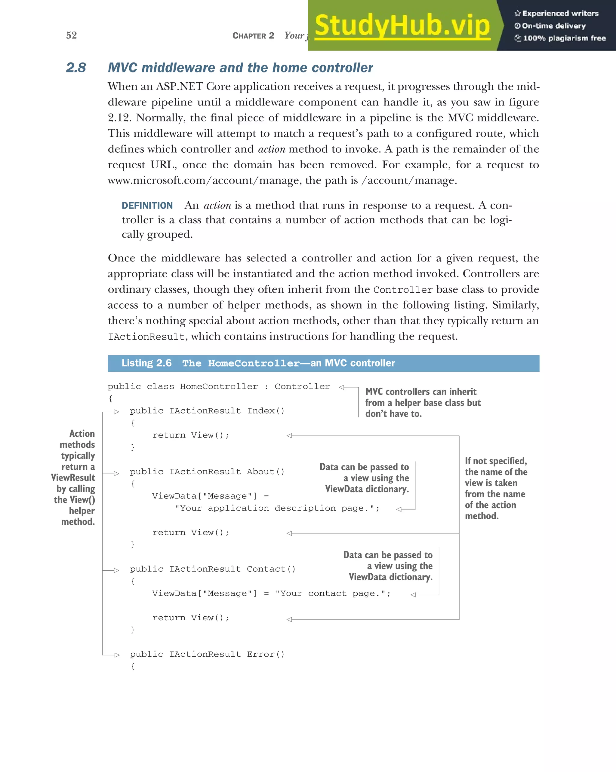 52 CHAPTER 2 Your first application
2.8 MVC middleware and the home controller
When an ASP.NET Core application receives a request, it progresses through the mid-
dleware pipeline until a middleware component can handle it, as you saw in figure
2.12. Normally, the final piece of middleware in a pipeline is the MVC middleware.
This middleware will attempt to match a request’s path to a configured route, which
defines which controller and action method to invoke. A path is the remainder of the
request URL, once the domain has been removed. For example, for a request to
www.microsoft.com/account/manage, the path is /account/manage.
DEFINITION An action is a method that runs in response to a request. A con-
troller is a class that contains a number of action methods that can be logi-
cally grouped.
Once the middleware has selected a controller and action for a given request, the
appropriate class will be instantiated and the action method invoked. Controllers are
ordinary classes, though they often inherit from the Controller base class to provide
access to a number of helper methods, as shown in the following listing. Similarly,
there’s nothing special about action methods, other than that they typically return an
IActionResult, which contains instructions for handling the request.
public class HomeController : Controller
{
public IActionResult Index()
{
return View();
}
public IActionResult About()
{
ViewData["Message"] =
"Your application description page.";
return View();
}
public IActionResult Contact()
{
ViewData["Message"] = "Your contact page.";
return View();
}
public IActionResult Error()
{
Listing 2.6 The HomeController—an MVC controller
Action
methods
typically
return a
ViewResult
by calling
the View()
helper
method.
MVC controllers can inherit
from a helper base class but
don’t have to.
Data can be passed to
a view using the
ViewData dictionary.
Data can be passed to
a view using the
ViewData dictionary.
If not specified,
the name of the
view is taken
from the name
of the action
method.
 