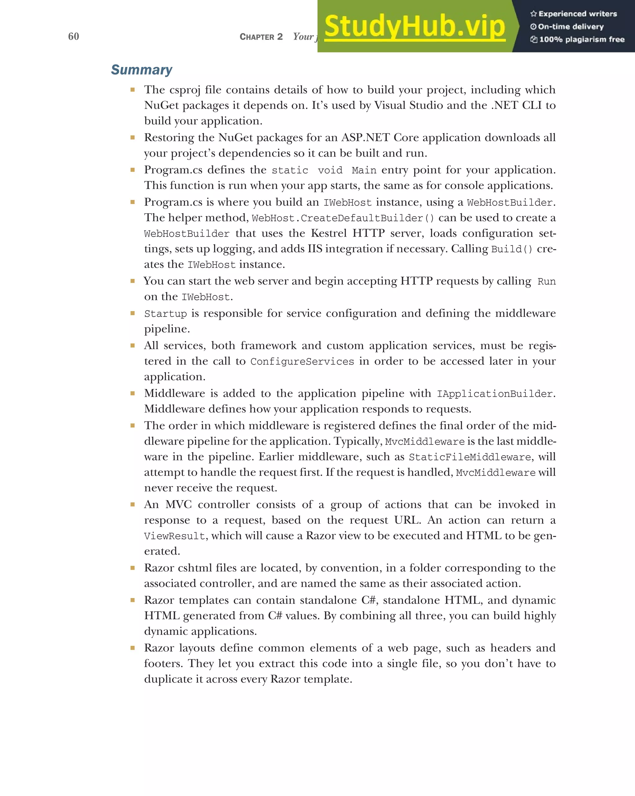 60 CHAPTER 2 Your first application
Summary
 The csproj file contains details of how to build your project, including which
NuGet packages it depends on. It’s used by Visual Studio and the .NET CLI to
build your application.
 Restoring the NuGet packages for an ASP.NET Core application downloads all
your project’s dependencies so it can be built and run.
 Program.cs defines the static void Main entry point for your application.
This function is run when your app starts, the same as for console applications.
 Program.cs is where you build an IWebHost instance, using a WebHostBuilder.
The helper method, WebHost.CreateDefaultBuilder() can be used to create a
WebHostBuilder that uses the Kestrel HTTP server, loads configuration set-
tings, sets up logging, and adds IIS integration if necessary. Calling Build() cre-
ates the IWebHost instance.
 You can start the web server and begin accepting HTTP requests by calling Run
on the IWebHost.
 Startup is responsible for service configuration and defining the middleware
pipeline.
 All services, both framework and custom application services, must be regis-
tered in the call to ConfigureServices in order to be accessed later in your
application.
 Middleware is added to the application pipeline with IApplicationBuilder.
Middleware defines how your application responds to requests.
 The order in which middleware is registered defines the final order of the mid-
dleware pipeline for the application. Typically, MvcMiddleware is the last middle-
ware in the pipeline. Earlier middleware, such as StaticFileMiddleware, will
attempt to handle the request first. If the request is handled, MvcMiddleware will
never receive the request.
 An MVC controller consists of a group of actions that can be invoked in
response to a request, based on the request URL. An action can return a
ViewResult, which will cause a Razor view to be executed and HTML to be gen-
erated.
 Razor cshtml files are located, by convention, in a folder corresponding to the
associated controller, and are named the same as their associated action.
 Razor templates can contain standalone C#, standalone HTML, and dynamic
HTML generated from C# values. By combining all three, you can build highly
dynamic applications.
 Razor layouts define common elements of a web page, such as headers and
footers. They let you extract this code into a single file, so you don’t have to
duplicate it across every Razor template.
 