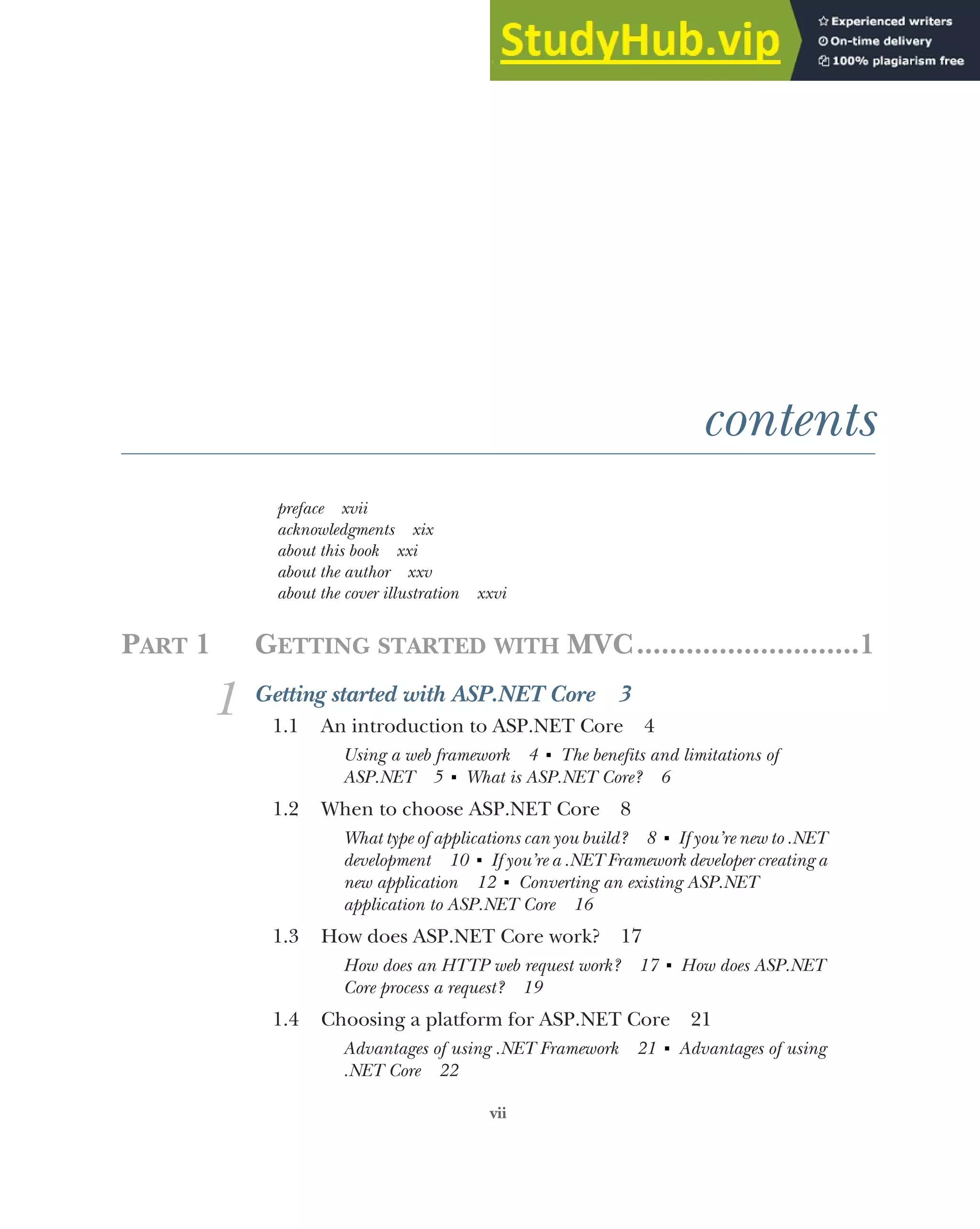 vii
contents
preface xvii
acknowledgments xix
about this book xxi
about the author xxv
about the cover illustration xxvi
PART 1 GETTING STARTED WITH MVC...........................1
1 Getting started with ASP.NET Core 3
1.1 An introduction to ASP.NET Core 4
Using a web framework 4 ■
The benefits and limitations of
ASP.NET 5 ■
What is ASP.NET Core? 6
1.2 When to choose ASP.NET Core 8
What type of applications can you build? 8 ■
If you’re new to .NET
development 10 ■
If you’re a .NET Framework developer creating a
new application 12 ■
Converting an existing ASP.NET
application to ASP.NET Core 16
1.3 How does ASP.NET Core work? 17
How does an HTTP web request work? 17 ■
How does ASP.NET
Core process a request? 19
1.4 Choosing a platform for ASP.NET Core 21
Advantages of using .NET Framework 21 ■
Advantages of using
.NET Core 22
 