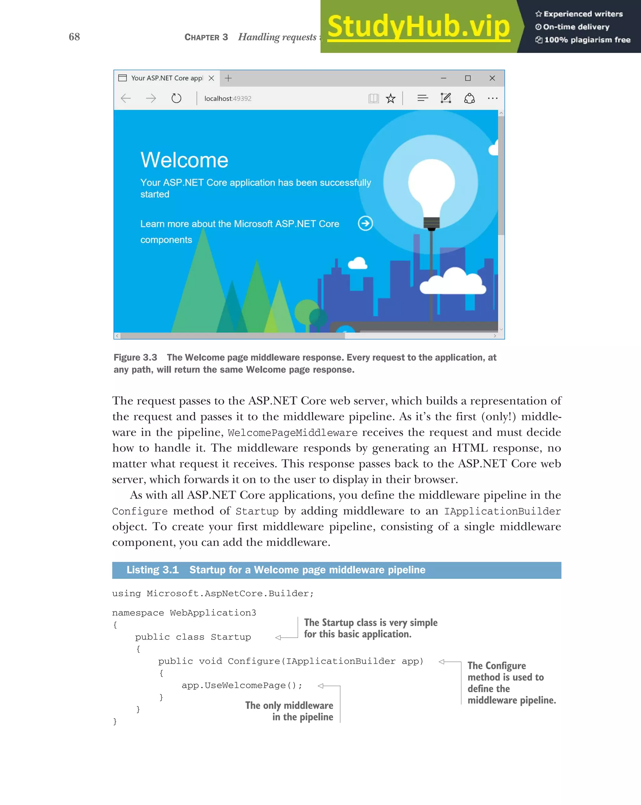 68 CHAPTER 3 Handling requests with the middleware pipeline
The request passes to the ASP.NET Core web server, which builds a representation of
the request and passes it to the middleware pipeline. As it’s the first (only!) middle-
ware in the pipeline, WelcomePageMiddleware receives the request and must decide
how to handle it. The middleware responds by generating an HTML response, no
matter what request it receives. This response passes back to the ASP.NET Core web
server, which forwards it on to the user to display in their browser.
As with all ASP.NET Core applications, you define the middleware pipeline in the
Configure method of Startup by adding middleware to an IApplicationBuilder
object. To create your first middleware pipeline, consisting of a single middleware
component, you can add the middleware.
using Microsoft.AspNetCore.Builder;
namespace WebApplication3
{
public class Startup
{
public void Configure(IApplicationBuilder app)
{
app.UseWelcomePage();
}
}
}
Listing 3.1 Startup for a Welcome page middleware pipeline
Figure 3.3 The Welcome page middleware response. Every request to the application, at
any path, will return the same Welcome page response.
The Startup class is very simple
for this basic application.
The Configure
method is used to
define the
middleware pipeline.
The only middleware
in the pipeline
 
