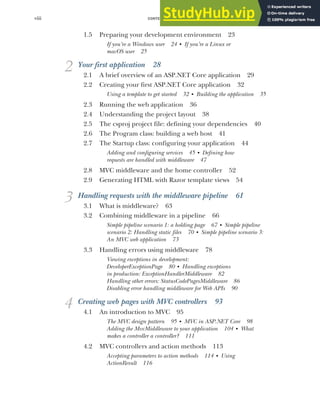 CONTENTS
viii
1.5 Preparing your development environment 23
If you’re a Windows user 24 ■
If you’re a Linux or
macOS user 25
2 Your first application 28
2.1 A brief overview of an ASP.NET Core application 29
2.2 Creating your first ASP.NET Core application 32
Using a template to get started 32 ■
Building the application 35
2.3 Running the web application 36
2.4 Understanding the project layout 38
2.5 The csproj project file: defining your dependencies 40
2.6 The Program class: building a web host 41
2.7 The Startup class: configuring your application 44
Adding and configuring services 45 ■
Defining how
requests are handled with middleware 47
2.8 MVC middleware and the home controller 52
2.9 Generating HTML with Razor template views 54
3 Handling requests with the middleware pipeline 61
3.1 What is middleware? 63
3.2 Combining middleware in a pipeline 66
Simple pipeline scenario 1: a holding page 67 ■
Simple pipeline
scenario 2: Handling static files 70 ■
Simple pipeline scenario 3:
An MVC web application 73
3.3 Handling errors using middleware 78
Viewing exceptions in development:
DeveloperExceptionPage 80 ■
Handling exceptions
in production: ExceptionHandlerMiddleware 82
Handling other errors: StatusCodePagesMiddleware 86
Disabling error handling middleware for Web APIs 90
4 Creating web pages with MVC controllers 93
4.1 An introduction to MVC 95
The MVC design pattern 95 ■
MVC in ASP.NET Core 98
Adding the MvcMiddleware to your application 104 ■
What
makes a controller a controller? 111
4.2 MVC controllers and action methods 113
Accepting parameters to action methods 114 ■
Using
ActionResult 116
 