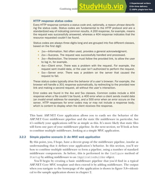 73
Combining middleware in a pipeline
This basic ASP.NET Core application allows you to easily see the behavior of the
ASP.NET Core middleware pipeline and the static file middleware in particular, but
it’s unlikely your applications will be as simple as this. It’s more likely that static files
will form one part of your middleware pipeline. In the next section, we’ll look at how
to combine multiple middleware, looking at a simple MVC application.
3.2.3 Simple pipeline scenario 3: An MVC web application
By this point, you, I hope, have a decent grasp of the middleware pipeline, insofar as
understanding that it defines your application’s behavior. In this section, you’ll see
how to combine multiple middleware to form a pipeline, using a number of standard
middleware components. As before, this is performed in the Configure method of
Startup by adding middleware to an IApplicationBuilder object.
You’ll begin by creating a basic middleware pipeline that you’d find in a typical
ASP.NET Core MVC template and then extend it by adding middleware. The output
when you navigate to the homepage of the application is shown in figure 3.8—identi-
cal to the sample application shown in chapter 2.
HTTP response status codes
Every HTTP response contains a status code and, optionally, a reason phrase describ-
ing the status code. Status codes are fundamental to the HTTP protocol and are a
standardized way of indicating common results. A 200 response, for example, means
the request was successfully answered, whereas a 404 response indicates that the
resource requested couldn’t be found.
Status codes are always three digits long and are grouped into five different classes,
based on the first digit:
 1xx—Information. Not often used, provides a general acknowledgment.
 2xx—Success. The request was successfully handled and processed.
 3xx—Redirection. The browser must follow the provided link, to allow the user
to log in, for example.
 4xx—Client error. There was a problem with the request. For example, the
request sent invalid data, or the user isn’t authorized to perform the request.
 5xx—Server error. There was a problem on the server that caused the
request to fail.
These status codes typically drive the behavior of a user’s browser. For example, the
browser will handle a 301 response automatically, by redirecting to the provided new
link and making a second request, all without the user’s interaction.
Error codes are found in the 4xx and 5xx classes. Common codes include a 404
response when a file couldn’t be found, a 400 error when a client sends invalid data
(an invalid email address for example), and a 500 error when an error occurs on the
server. HTTP responses for error codes may or may not include a response body,
which is content to display when the client receives the response.
 