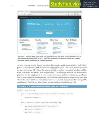 74 CHAPTER 3 Handling requests with the middleware pipeline
As you can see in the figure, creating this simple application requires only three
pieces of middleware: MVC middleware to generate the HTML, static file middleware
to serve the image files from the wwwroot folder, and an exception handler middle-
ware to handle any errors that might occur. The configuration of the middleware
pipeline for the application occurs in the Configure method of Startup, as always,
and is shown in the following listing. As well as the middleware configuration, this also
shows the call to AddMvc() in ConfigureServices, which is required when using MVC
middleware. You’ll learn more about service configuration in chapter 10.
public class Startup
{
public class ConfigureServices(IServiceCollection services
{
services.AddMvc();
}
public void Configure(IApplicationBuilder app)
{
app.UseExceptionHandler("/Home/Error");
app.UseStaticFiles();
app.UseMvc(routes =>
Listing 3.3 A basic middleware pipeline for an MVC application
Figure 3.8 A simple MVC application. The application uses only three pieces of middleware: an
MVC middleware to serve the HTML, a static file middleware to serve the image files, and an
exception handler middleware to capture any errors.
 