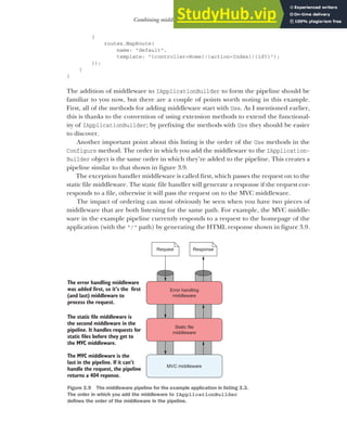 75
Combining middleware in a pipeline
{
routes.MapRoute(
name: "default",
template: "{controller=Home}/{action=Index}/{id?}");
});
}
}
The addition of middleware to IApplicationBuilder to form the pipeline should be
familiar to you now, but there are a couple of points worth noting in this example.
First, all of the methods for adding middleware start with Use. As I mentioned earlier,
this is thanks to the convention of using extension methods to extend the functional-
ity of IApplicationBuilder; by prefixing the methods with Use they should be easier
to discover.
Another important point about this listing is the order of the Use methods in the
Configure method. The order in which you add the middleware to the IApplication-
Builder object is the same order in which they’re added to the pipeline. This creates a
pipeline similar to that shown in figure 3.9.
The exception handler middleware is called first, which passes the request on to the
static file middleware. The static file handler will generate a response if the request cor-
responds to a file, otherwise it will pass the request on to the MVC middleware.
The impact of ordering can most obviously be seen when you have two pieces of
middleware that are both listening for the same path. For example, the MVC middle-
ware in the example pipeline currently responds to a request to the homepage of the
application (with the "/" path) by generating the HTML response shown in figure 3.9.
Error handling
middleware
Static file
middleware
MVC middleware
The error handling middleware
was added first, so it’s the first
(and last) middleware to
process the request.
The static file middleware is
the second middleware in the
pipeline. It handles requests for
static files before they get to
the MVC middleware.
The MVC middleware is the
last in the pipeline. If it can’t
handle the request, the pipeline
returns a 404 reponse.
Request Response
Figure 3.9 The middleware pipeline for the example application in listing 3.3.
The order in which you add the middleware to IApplicationBuilder
defines the order of the middleware in the pipeline.
 