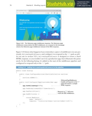 76 CHAPTER 3 Handling requests with the middleware pipeline
Figure 3.10 shows what happens if you reintroduce a piece of middleware you saw pre-
viously, WelcomePageMiddleware, and configure it to respond to the "/" path as well.
As you saw in section 3.2.1, WelcomePageMiddleware is designed to return a fixed
HTML response, so you wouldn’t use it in a production app, but it illustrates the point
nicely. In the following listing, it’s added to the start of the middleware pipeline and
configured to respond only to the "/" path.
public class Startup
{
public class ConfigureServices(IServiceCollection services
{
services.AddMvc();
}
public void Configure(IApplicationBuilder app)
{
app.UseWelcomePage("/");
app.UseExceptionHandler("/Home/Error");
app.UseStaticFiles();
app.UseMvc(routes =>
{
routes.MapRoute(
name: "default",
template: "{controller=Home}/{action=Index}/{id?}");
});
}
}
Listing 3.4 Adding WelcomePageMiddleware to the pipeline
Figure 3.10 The Welcome page middleware response. The Welcome page
middleware comes before the MVC middleware, so a request to the homepage
returns the Welcome page middleware instead of the MVC response.
WelcomePageMiddleware
handles all requests to the "/ "
path and returns a sample
HTML response.
Requests to "/ " will never
reach the MVC middleware.
 
