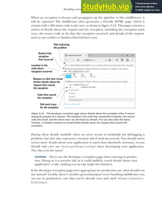 81
Handling errors using middleware
When an exception is thrown and propagates up the pipeline to this middleware, it
will be captured. The middleware then generates a friendly HTML page, which it
returns with a 500 status code to the user, as shown in figure 3.14. This page contains a
variety of details about the request and the exception, including the exception stack
trace, the source code at the line the exception occurred, and details of the request,
such as any cookies or headers that had been sent.
Having these details available when an error occurs is invaluable for debugging a
problem, but they also represent a security risk if used incorrectly. You should never
return more details about your application to users than absolutely necessary, so you
should only ever use DeveloperExceptionPage when developing your application.
The clue is in the name!
WARNING Never use the developer exception page when running in produc-
tion. Doing so is a security risk as it could publicly reveal details about your
application’s code, making you an easy target for attackers.
If the developer exception page isn’t appropriate for production use, what should you
use instead? Luckily, there’s another general-purpose error handling middleware you
can use in production, one that you’ve already seen and used: ExceptionHandler-
Middleware.
Title indicating
the problem
Buttons to click that reveal
further details about the
request that caused
the exception
Detail of the
exception
that occurred
Full stack trace
for the exception
Location in the
code where
exception occurred
Code that caused
the exception
Figure 3.14 The developer exception page shows details about the exception when it occurs
during the process of a request. The location in the code that caused the exception, the source
code line itself, and the stack trace are all shown by default. You can also click the Query,
Cookies, or Headers buttons to reveal further details about the request that caused the
exception.
 