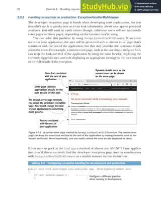 82 CHAPTER 3 Handling requests with the middleware pipeline
3.3.2 Handling exceptions in production: ExceptionHandlerMiddleware
The developer exception page is handy when developing your applications, but you
shouldn’t use it in production as it can leak information about your app to potential
attackers. You still want to catch errors though, otherwise users will see unfriendly
error pages or blank pages, depending on the browser they’re using.
You can solve this problem by using ExceptionHandlerMiddleware. If an error
occurs in your application, the user will be presented with a custom error page that’s
consistent with the rest of the application, but that only provides the necessary details
about the error. For example, a custom error page, such as the one shown in figure 3.15,
can keep the look and feel of the application by using the same header, displaying the
currently logged-in user, and only displaying an appropriate message to the user instead
of the full details of the exception.
If you were to peek at the Configure method of almost any ASP.NET Core applica-
tion, you’d almost certainly find the developer exception page used in combination
with ExceptionHandlerMiddleware, in a similar manner to that shown here.
public void Configure(IApplicationBuilder app, IHostingEnvironment env)
{
if (env.IsDevelopment())
{
Listing 3.5 Configuring exception handling for development and production
Menu bar consistent
with the rest of your
application
Error page contains
appropriate details for the
user details for the user.
Dynamic details such as the
current user can be shown
on the error page.
Footer consistent
with the rest of
your application
The default error page reminds
you about the developer exception
page. You would change this text
in your application to something
more generic.
Figure 3.15 A custom error page created by ExceptionHandlerMiddleware. The custom error
page can keep the same look and feel as the rest of the application by reusing elements such as the
header and footer. More importantly, you can easily control the error details displayed to users.
Configure a different pipeline
when running in development.
 