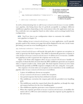 83
Handling errors using middleware
app.UseDeveloperExceptionPage();
}
else
{
app.UseExceptionHandler("/home/error");
}
// additional middleware configuration
}
As well as demonstrating how to add ExceptionHandlerMiddleware to your middle-
ware pipeline, this listing shows that it’s perfectly acceptable to configure different
middleware pipelines depending on the environment when the application starts up.
You could also vary your pipeline based on other values, such as settings loaded from
configuration.
NOTE You’ll see how to use configuration values to customize the middle-
ware pipeline in chapter 11.
When adding ExceptionHandlerMiddleware to your application, you’ll typically
provide a path to the custom error page that will be displayed to the user. In the exam-
ple listing, you used an error handling path of /home/error:
app.UseExceptionHandler("/home/error");
ExceptionHandlerMiddleware will invoke this path after it captures an exception, in
order to generate the final response. The ability to dynamically generate a response is
a key feature of ExceptionHandlerMiddleware—it allows you to re-execute a middle-
ware pipeline in order to generate the response sent to the user.
Figure 3.16 shows what happens when ExceptionHandlerMiddleware handles an
exception. It shows the flow of events when the MVC middleware generates an exception
when a request is made to the /home path. The final response returns an error status
code but also provides an HTML response to display to the user, using the /error path.
The sequence of events when an exception occurs somewhere in the middleware
pipeline after ExceptionHandlerMiddleware is as follows:
1 A piece of middleware throws an exception.
2 ExceptionHandlerMiddleware catches the exception.
3 Any partial response that has been defined is cleared.
4 The middleware overwrites the request path with the provided error handling
path.
5 The middleware sends the request back down the pipeline, as though the origi-
nal request had been for the error handling path.
6 The middleware pipeline generates a new response as normal.
7 When the response gets back to ExceptionHandlerMiddleware, it modifies the
status code to a 500 error and continues to pass the response up the pipeline to
the web server.
The developer exception page
should only be used when
running in development mode.
When in production,
ExceptionHandlerMiddleware
is added to the pipeline.
 