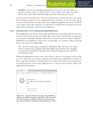 86 CHAPTER 3 Handling requests with the middleware pipeline
WARNING If your error handling path generates an error, the user will see a
generic browser error. It’s often better to use a static error page that will
always work, rather than a dynamic page that risks throwing more errors.
ExceptionHandlerMiddleware and DeveloperExceptionPageMiddleware are great
for catching exceptions in your application, but exceptions aren’t the only sort of
errors you’ll encounter. In some cases, your middleware pipeline will return an HTTP
error status code in the response. It’s important to handle both exceptions and error
status codes to provide a coherent user experience.
3.3.3 Handling other errors: StatusCodePagesMiddleware
Your application can return a wide range of HTTP status codes that indicate some sort
of error state. You’ve already seen that a 500 “server error” is sent when an exception
occurs and isn’t handled and that a 404 “file not found” error is sent when a URL isn’t
handled by any middleware. 404 errors, in particular, are common, often occurring
when a user enters an invalid URL.
TIP As well as indicating a completely unhandled URL, 404 errors are often
used to indicate that a specific requested object was not found. For example,
a request for the details of a product with an ID of 23 might return a 404 if no
such product exists.
Without handling these status codes, users will see a generic error page, such as in fig-
ure 3.17, which may leave many confused and thinking your application is broken. A
better approach would be to handle these error codes and return an error page that’s
in keeping with the rest of your application or, at the very least, doesn’t make your
application look broken.
Figure 3.17 A generic browser error page. If the middleware
pipeline can’t handle a request, it will return a 404 error to the
user. The message is of limited usefulness to users and may
leave many confused or thinking your web application is broken.
 