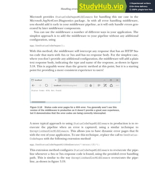 87
Handling errors using middleware
Microsoft provides StatusCodePagesMiddleware for handling this use case in the
Microsoft.AspNetCore.Diagnostics package. As with all error handling middleware,
you should add it early in your middleware pipeline, as it will only handle errors gen-
erated by later middleware components.
You can use the middleware a number of different ways in your application. The
simplest approach is to add the middleware to your pipeline without any additional
configuration, using
app.UseStatusCodePages();
With this method, the middleware will intercept any response that has an HTTP Sta-
tus code that starts with 4xx or 5xx and has no response body. For the simplest case,
where you don’t provide any additional configuration, the middleware will add a plain
text response body, indicating the type and name of the response, as shown in figure
3.18. This is arguably worse than the generic method at this point, but it is a starting
point for providing a more consistent experience to users!
A more typical approach to using StatusCodePageMiddleware in production is to re-
execute the pipeline when an error is captured, using a similar technique to
ExceptionHandlerMiddleware. This allows you to have dynamic error pages that fit
with the rest of your application. To use this technique, replace the call to UseStatus-
CodePages with the following extension method
app.UseStatusCodePagesWithReExecute("/error/{0}");
This extension method configures StatusCodePageMiddleware to re-execute the pipe-
line whenever a 4xx or 5xx response code is found, using the provided error handling
path. This is similar to the way ExceptionHandlerMiddleware re-executes the pipe-
line, as shown in figure 3.19.
Figure 3.18 Status code error pages for a 404 error. You generally won’t use this
version of the middleware in production as it doesn’t provide a great user experience,
but it demonstrates that the error codes are being correctly intercepted.
 