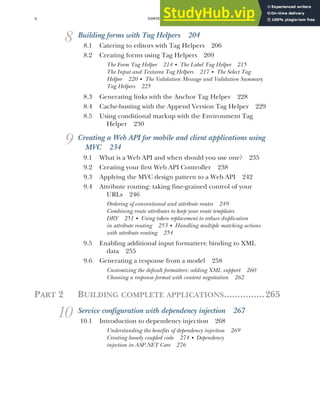 CONTENTS
x
8 Building forms with Tag Helpers 204
8.1 Catering to editors with Tag Helpers 206
8.2 Creating forms using Tag Helpers 209
The Form Tag Helper 214 ■
The Label Tag Helper 215
The Input and Textarea Tag Helpers 217 ■
The Select Tag
Helper 220 ■
The Validation Message and Validation Summary
Tag Helpers 225
8.3 Generating links with the Anchor Tag Helper 228
8.4 Cache-busting with the Append Version Tag Helper 229
8.5 Using conditional markup with the Environment Tag
Helper 230
9 Creating a Web API for mobile and client applications using
MVC 234
9.1 What is a Web API and when should you use one? 235
9.2 Creating your first Web API Controller 238
9.3 Applying the MVC design pattern to a Web API 242
9.4 Attribute routing: taking fine-grained control of your
URLs 246
Ordering of conventional and attribute routes 249
Combining route attributes to keep your route templates
DRY 251 ■
Using token replacement to reduce duplication
in attribute routing 253 ■
Handling multiple matching actions
with attribute routing 254
9.5 Enabling additional input formatters: binding to XML
data 255
9.6 Generating a response from a model 258
Customizing the default formatters: adding XML support 260
Choosing a response format with content negotiation 262
PART 2 BUILDING COMPLETE APPLICATIONS...............265
10 Service configuration with dependency injection 267
10.1 Introduction to dependency injection 268
Understanding the benefits of dependency injection 269
Creating loosely coupled code 274 ■
Dependency
injection in ASP.NET Core 276
 