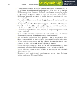 92 CHAPTER 3 Handling requests with the middleware pipeline
 The middleware pipeline is two-way: requests pass through each middleware on
the way in and responses pass back through in the reverse order on the way out.
 Middleware can short-circuit the pipeline by handling a request and returning
a response, or it can pass the request on to the next middleware in the pipeline.
 Middleware can modify a request by adding data to, or changing, the Http-
Context object.
 If an earlier middleware short-circuits the pipeline, not all middleware will exe-
cute for all requests.
 If a request isn’t handled, the middleware pipeline will return a 404 status code.
 The order in which middleware is added to IApplicationBuilder defines the
order in which middleware will execute in the pipeline.
 The middleware pipeline can be re-executed, as long as a response’s headers
haven’t been sent.
 When added to a middleware pipeline, StaticFileMiddleware will serve any
requested files found in the wwwroot folder of your application.
 DeveloperExceptionPageMiddleware provides a lot of information about
errors when developing an application but should never be used in production.
 ExceptionHandlerMiddleware lets you provide user-friendly custom error
handling messages when an exception occurs in the pipeline.
 StatusCodePagesMiddleware lets you provide user-friendly custom error hand-
ling messages when the pipeline returns a raw error response status code.
 StatusCodePagesMiddleware can be disabled by accessing the Features prop-
erty on HttpContext.
 Microsoft provides some common middleware and there are many third-party
options available on NuGet and GitHub.
 