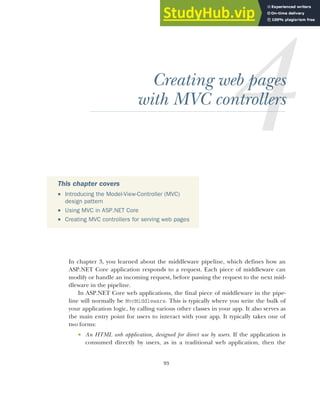 93
Creating web pages
with MVC controllers
In chapter 3, you learned about the middleware pipeline, which defines how an
ASP.NET Core application responds to a request. Each piece of middleware can
modify or handle an incoming request, before passing the request to the next mid-
dleware in the pipeline.
In ASP.NET Core web applications, the final piece of middleware in the pipe-
line will normally be MvcMiddleware. This is typically where you write the bulk of
your application logic, by calling various other classes in your app. It also serves as
the main entry point for users to interact with your app. It typically takes one of
two forms:
 An HTML web application, designed for direct use by users. If the application is
consumed directly by users, as in a traditional web application, then the
This chapter covers
 Introducing the Model-View-Controller (MVC)
design pattern
 Using MVC in ASP.NET Core
 Creating MVC controllers for serving web pages
 