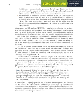 94 CHAPTER 4 Creating web pages with MVC controllers
MvcMiddleware is responsible for generating the web pages that the user inter-
acts with. It handles requests for URLs, it receives data posted using forms, and
it generates the HTML that users use to view and navigate your app.
 An API designed for consumption by another machine or in code. The other main pos-
sibility for a web application is to serve as an API, to backend server processes,
to a mobile app, or to a client framework for building single page applications
(SPAs). The same MvcMiddleware can fulfill this role by serving data in
machine-readable formats such as JSON or XML, instead of the human-focused
HTML output.
In this chapter, you’ll learn how ASP.NET Core uses the MvcMiddleware to serve these
two requirements. You’ll start by looking at the Model-View-Controller (MVC) design
pattern to see the benefits that can be achieved through its use and learn why it’s been
adopted by so many web frameworks as a model for building maintainable applications.
Next, you’ll learn how the MVC design pattern applies specifically to ASP.NET
Core. The MVC pattern is a broad concept that can be applied in a variety of situa-
tions, but the use case in ASP.NET Core is specifically as a UI abstraction. You’ll see
how to add the MvcMiddleware to your application, as well as how to customize it for
your needs.
Once you’ve installed the middleware in your app, I’ll show how to create your first
MVC controllers. You’ll learn how to define action methods to execute when your
application receives a request and how to generate a result that can be used to create
an HTTP response to return. For traditional MVC web applications, this will be a
ViewResult that can generate HTML.
I won’t cover how to create Web APIs in this chapter. Web APIs still use the Mvc-
Middleware but they’re used in a slightly different way. Instead of returning web pages
that are directly displayed on a user’s browser, they return data formatted for con-
sumption in code. Web APIs are often used for providing data to mobile and web
applications, or to other server applications. But they still follow the same general
MVC pattern. You’ll see how to create a Web API in chapter 9.
NOTE This chapter is the first of several on MVC in ASP.NET Core and the
MvcMiddleware. As I’ve already mentioned, this middleware is often responsi-
ble for handling all the business logic and UI code for your application, so,
perhaps unsurprisingly, it’s large and somewhat complicated. The next five
chapters all deal with a different aspect of the MVC pattern that makes up the
MVC middleware.
In this chapter, I’ll try to prepare you for each of the upcoming topics, but you may
find that some of the behavior feels a bit like magic at this stage. Try not to become
too concerned with exactly how all the pieces tie together; focus on the specific con-
cepts being addressed. It should all become clear as we cover the associated details in
the remainder of this first part of the book.
 