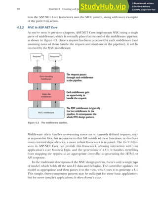 98 CHAPTER 4 Creating web pages with MVC controllers
how the ASP.NET Core framework uses the MVC pattern, along with more examples
of the pattern in action.
4.1.2 MVC in ASP.NET Core
As you’ve seen in previous chapters, ASP.NET Core implements MVC using a single
piece of middleware, which is normally placed at the end of the middleware pipeline,
as shown in figure 4.3. Once a request has been processed by each middleware (and
assuming none of them handle the request and short-circuit the pipeline), it will be
received by the MVC middleware.
Middleware often handles cross-cutting concerns or narrowly defined requests, such
as requests for files. For requirements that fall outside of these functions, or that have
many external dependencies, a more robust framework is required. The MvcMiddle-
ware in ASP.NET Core can provide this framework, allowing interaction with your
application’s core business logic, and the generation of a UI. It handles everything
from mapping the request to an appropriate controller to generating the HTML or
API response.
In the traditional description of the MVC design pattern, there’s only a single type
of model, which holds all the non-UI data and behavior. The controller updates this
model as appropriate and then passes it to the view, which uses it to generate a UI.
This simple, three-component pattern may be sufficient for some basic applications,
but for more complex applications, it often doesn’t scale.
Error-handling
middleware
Static-file
middleware
MVC middleware
The request passes
through each middleware
in the pipeline.
Each middleware gets
an opportunity to
handle the request.
The MVC middleware is typically
the last middleware in the
pipeline. It encompasses the
whole MVC design pattern.
Request Response
Figure 4.3 The middleware pipeline.
 