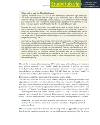 99
An introduction to MVC
One of the problems when discussing MVC is the vague and ambiguous terms that it
uses, such as “controller” and “model.” Model, in particular, is such an overloaded
term that it’s often difficult to be sure exactly what it refers to—is it an object, a collec-
tion of objects, an abstract concept? Even ASP.NET Core uses the word “model” to
describe several related, but different, components, as you’ll see shortly.
DIRECTING A REQUEST TO A CONTROLLER AND BUILDING A BINDING MODEL
The first step when the MvcMiddleware receives a request is routing the request to an
appropriate controller. Let’s think about another page in your to-do application. On
this page, you’re displaying a list of items marked with a given category, assigned to a
particular user. If you’re looking at the list of items assigned to the user “Andrew” with
a category of “Simple,” you’d make a request to the /todo/list/Simple/Andrew URL.
Routing takes the path of the request, /todo/list/Simple/Andrew, and maps it
against a preregistered list of patterns. These patterns match a path to a single con-
troller class and action method. You’ll learn more about routing in the next chapter.
DEFINITION An action (or action method) is a method that runs in response to a
request. A controller is a class that contains a number of logically grouped
action methods.
Once an action method is selected, the binding model (if applicable) is generated,
based on the incoming request and the method parameters required by the action
When not to use the MvcMiddleware
Typically, you’ll use MvcMiddleware to write most of your application logic for an app.
You’ll use it to define the APIs and pages in your application, and to define how they
interface with your business logic. The MvcMiddleware is an extensive framework (as
you’ll see over the next six chapters) that provides a great deal of functionality to help
build your apps quickly and efficiently. But it’s not suited to every app.
Providing so much functionality necessarily comes with a certain degree of perfor-
mance overhead. For typical apps, the productivity gains from using MVC strongly out-
weigh any performance impact. But if you’re building small, lightweight apps for the
cloud, then you might consider using custom middleware directly (see chapter 19).
You might want to also consider Microservices in .NET Core by Christian Horsdal Gam-
melgaard (Manning, 2017).
Alternatively, if you’re building an app with real-time functionality, you’ll probably want
to consider using WebSockets instead of traditional HTTP requests. The WebSockets
protocol allows high-performance two-way communication between a server and a cli-
ent, but they make some things more complicated. You can use WebSockets with
ASP.NET Core, but you’ll need to handle things such as connection dropouts, server
scaling issues, and old browsers yourself. For details, see the documentation at
http://mng.bz/Ol13. SignalR Core is in preview at the time of writing (https://github
.com/aspnet/SignalR), but will handle some of these considerations for you, so it’s
worth investigating.
 