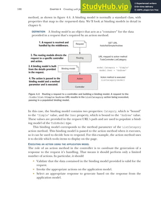 100 CHAPTER 4 Creating web pages with MVC controllers
method, as shown in figure 4.4. A binding model is normally a standard class, with
properties that map to the requested data. We’ll look at binding models in detail in
chapter 6.
DEFINITION A binding model is an object that acts as a “container” for the data
provided in a request that’s required by an action method.
In this case, the binding model contains two properties: Category, which is “bound”
to the "Simple" value, and the User property, which is bound to the "Andrew" value.
These values are provided in the request URL’s path and are used to populate a bind-
ing model of the TodoModel type.
This binding model corresponds to the method parameter of the ListCategory
action method. This binding model is passed to the action method when it executes,
so it can be used to decide how to respond. For this example, the action method uses
it to decide which to-do items to display on the page.
EXECUTING AN ACTION USING THE APPLICATION MODEL
The role of an action method in the controller is to coordinate the generation of a
response to the request it’s handling. That means it should perform only a limited
number of actions. In particular, it should
 Validate that the data contained in the binding model provided is valid for the
request.
 Invoke the appropriate actions on the application model.
 Select an appropriate response to generate based on the response from the
application model.
1. A request is received and
handled by the middleware.
Request
Action
2. The routing module directs the
request to a specific controller
and action.
Binding model
Routing
3. A binding model is built
from the details provided
in the request.
Controller
4. The action is passed to the
binding model and a method
parameter and is executed.
URL mapped to action method
model.Category = "Simple"
model.User = "Andrew"
ListCategory(model)
TodoController.ListCategory
GET URL
/todo/list/Simple/Andrew
Action method is executed
Figure 4.4 Routing a request to a controller and building a binding model. A request to the
/todo/list/Simple/Andrew URL results in the ListCategory action being executed,
passing in a populated binding model.
 