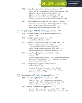 CONTENTS xi
10.2 Using the dependency injection container 278
Adding ASP.NET Core framework services to the container 278
Registering your own services with the container 279
Registering services using objects and lambdas 282
Registering a service in the container multiple times 286
Injecting services into action methods and view templates 289
10.3 Understanding lifetimes: when are services created? 292
Transient: everyone is unique 295 ■
Scoped: let’s stick together,
guys 296 ■
Singleton: there can be only one 297
Keeping an eye out for captured dependencies 298
11 Configuring an ASP.NET Core application 303
11.1 Introducing the ASP.NET Core configuration
model 304
11.2 Configuring your application with
CreateDefaultBuilder 306
11.3 Building a configuration object for your app 308
Adding a configuration provider in Program.cs 310
Using multiple providers to override configuration
values 313 ■
Storing configuration secrets safely 315
Reloading configuration values when they change 318
11.4 Using strongly typed settings with the options
pattern 320
Introducing the IOptions interface 321 ■
Reloading strongly typed
options with IOptionsSnapshot 323 ■
Designing your options
classes for automatic binding 324
11.5 Configuring an application for multiple
environments 326
Identifying the hosting environment 326 ■
Loading
environment-specific configuration files 327 ■
Setting
the hosting environment 329
12 Saving data with Entity Framework Core 334
12.1 Introducing Entity Framework Core 336
What is EF Core? 336 ■
Why use an object-relational
mapper? 337 ■
When should you choose EF Core? 339
Mapping a database to your application code 340
12.2 Adding EF Core to an application 342
Choosing a database provider and installing EF Core 344
Building a data model 345 ■
Registering a data context 348
 