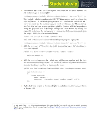 107
An introduction to MVC
6 The default ASP.NET Core 2.0 template references the Microsoft.AspNetCore
.All metapackage in its csproj file:
<PackageReference Include="Microsoft.AspNetCore.All" Version="2.0.0" />
This includes all of the packages in ASP.NET Core, so you won’t need to refer-
ence any others.1
If you’re targeting the full .NET Framework instead of .NET
Core, you can’t use the metapackage, so you’ll need to add the Microsoft.Asp-
NetCore.Mvc package to your project explicitly. You can add NuGet packages
using the graphical NuGet Package Manager in Visual Studio by editing the
csproj file to include the package, or by running the following command from
the project folder (not the solution folder):
dotnet add package Microsoft.AspNetCore.Mvc
This adds a <PackageReference> element to your project’s csproj file:
<PackageReference Include="Microsoft.AspNetCore.Mvc" Version="2.0.0" />
7 Add the necessary MVC services (in bold) in your Startup.cs file’s Configure-
Services method:
public void ConfigureServices(IServiceCollection services)
{
services.AddMvc();
}
8 Add the MvcMiddleware to the end of your middleware pipeline with the Use-
Mvc extension method (in bold). For simplicity, remove any other middleware
from the Configure method of Startup.cs for now:
public void Configure(IApplicationBuilder app, IHostingEnvironment env)
{
app.UseMvc(routes =>
{
routes.MapRoute(
name: "default",
template: "{controller=Home}/{action=Index}/{id?}");
});
}
9 Right-click your project in Solution Explorer and choose Add > Class, as shown
in figure 4.10.
1
In ASP.NET Core 2.1, a different metapackage, Microsoft.AspNetCore.App, is referenced, which includes
slightly fewer packages than the All metapackage. See https://github.com/aspnet/Announcements/issues/
287 for details.
 