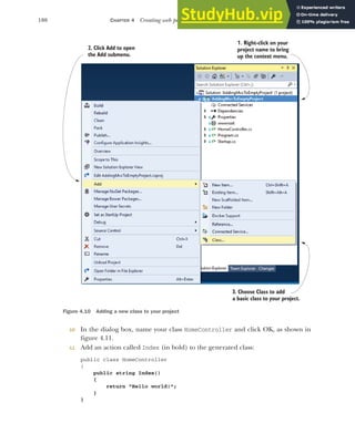 108 CHAPTER 4 Creating web pages with MVC controllers
10 In the dialog box, name your class HomeController and click OK, as shown in
figure 4.11.
11 Add an action called Index (in bold) to the generated class:
public class HomeController
{
public string Index()
{
return "Hello world!";
}
}
3. Choose Class to add
a basic class to your project.
1. Right-click on your
project name to bring
up the context menu.
2. Click Add to open
the Add submenu.
Figure 4.10 Adding a new class to your project
 