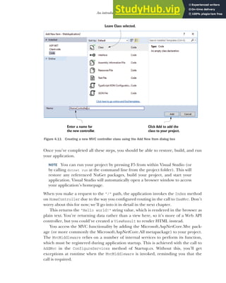 109
An introduction to MVC
Once you’ve completed all these steps, you should be able to restore, build, and run
your application.
NOTE You can run your project by pressing F5 from within Visual Studio (or
by calling dotnet run at the command line from the project folder). This will
restore any referenced NuGet packages, build your project, and start your
application. Visual Studio will automatically open a browser window to access
your application’s homepage.
When you make a request to the "/" path, the application invokes the Index method
on HomeController due to the way you configured routing in the call to UseMvc. Don’t
worry about this for now; we’ll go into it in detail in the next chapter.
This returns the "Hello world!" string value, which is rendered in the browser as
plain text. You’re returning data rather than a view here, so it’s more of a Web API
controller, but you could’ve created a ViewResult to render HTML instead.
You access the MVC functionality by adding the Microsoft.AspNetCore.Mvc pack-
age (or more commonly the Microsoft.AspNetCore.All metapackage) to your project.
The MvcMiddleware relies on a number of internal services to perform its function,
which must be registered during application startup. This is achieved with the call to
AddMvc in the ConfigureServices method of Startup.cs. Without this, you’ll get
exceptions at runtime when the MvcMiddleware is invoked, reminding you that the
call is required.
Click Add to add the
class to your project.
Leave Class selected.
Enter a name for
the new controller.
Figure 4.11 Creating a new MVC controller class using the Add New Item dialog box
 