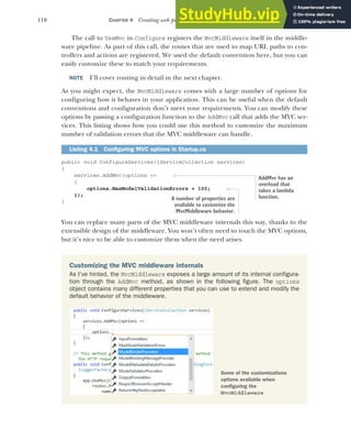 110 CHAPTER 4 Creating web pages with MVC controllers
The call to UseMvc in Configure registers the MvcMiddleware itself in the middle-
ware pipeline. As part of this call, the routes that are used to map URL paths to con-
trollers and actions are registered. We used the default convention here, but you can
easily customize these to match your requirements.
NOTE I’ll cover routing in detail in the next chapter.
As you might expect, the MvcMiddleware comes with a large number of options for
configuring how it behaves in your application. This can be useful when the default
conventions and configuration don’t meet your requirements. You can modify these
options by passing a configuration function to the AddMvc call that adds the MVC ser-
vices. This listing shows how you could use this method to customize the maximum
number of validation errors that the MVC middleware can handle.
public void ConfigureServices(IServiceCollection services)
{
services.AddMvc(options =>
{
options.MaxModelValidationErrors = 100;
});
}
You can replace many parts of the MVC middleware internals this way, thanks to the
extensible design of the middleware. You won’t often need to touch the MVC options,
but it’s nice to be able to customize them when the need arises.
Listing 4.1 Configuring MVC options in Startup.cs
AddMvc has an
overload that
takes a lambda
function.
A number of properties are
available to customize the
MvcMiddleware behavior.
Customizing the MVC middleware internals
As I’ve hinted, the MvcMiddleware exposes a large amount of its internal configura-
tion through the AddMvc method, as shown in the following figure. The options
object contains many different properties that you can use to extend and modify the
default behavior of the middleware.
Some of the customizations
options available when
configuring the
MvcMiddleware
 