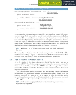 113
MVC controllers and action methods
public class HomeController: Controller
{
public ViewResult Index()
{
return View();
}
}
public class ValuesController
{
public string Get()
{
return "Hello world!";
}
}
It’s worth noting that although these examples have (implicit) parameterless con-
structors, it’s perfectly acceptable to have dependencies in your constructor. In fact,
this is one of the preferred mechanisms for accessing other classes and services from
your controllers. By requiring them to be passed during the construction of the con-
troller, you explicitly define the dependencies of your controller, which, among other
things, makes testing easier. The dependency injection container will automatically
populate any required dependencies when the controller is created.
NOTE See chapter 10 for details about configuring, and using, dependency
injection.
The controllers you’ve seen so far all contain a single action method, which will be
invoked when handling a request. In the next section, I’ll look at action methods, how
to define them, how to invoke them, and how to use them to return views.
4.2 MVC controllers and action methods
In the first section of this chapter, I described the MVC design pattern and how it
relates to ASP.NET Core. In the design pattern, the controller receives a request and is
the entry point for UI generation. In ASP.NET Core, the entry point is an action
method that resides in a controller. An action, or action method, is a method that runs in
response to a request.
MVC controllers can contain any number of action methods. Controllers provide a
mechanism to logically group actions and so apply a common set of rules to them. For
example, it’s simple to require a user to be logged in when accessing any action
method on a given controller by applying an attribute to the controller; you don’t
need to apply the attribute to every individual action method.
NOTE You’ll see how to apply authorization requirements to your actions and
controllers in chapter 15.
Listing 4.2 Common conventions for defining controllers
Suffix your controller
names with Controller
Inheriting from the Controller
base class allows access to
utility methods like View().
If you’re not using the
utility methods in your
controller, you don’t need
to inherit from Controller.
 
