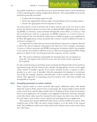 114 CHAPTER 4 Creating web pages with MVC controllers
Any public method on a controller acts as an action method, and so can be invoked by
a client (assuming the routing configuration allows it). The responsibility of an action
method is generally threefold:
 Confirm the incoming request is valid.
 Invoke the appropriate business logic corresponding to the incoming request.
 Choose the appropriate kind of response to return.
An action doesn’t need to perform all of these actions, but at the very least it must
choose the kind of response to return. For a traditional MVC application that’s return-
ing HTML to a browser, action methods will typically return either a ViewResult that
the MvcMiddleware will use to generate an HTML response, or a RedirectResult,
which indicates the user should be redirected to a different page in your application.
In Web API applications, action methods often return a variety of different results, as
you’ll see in chapter 9.
It’s important to realize that an action method doesn’t generate a response directly;
it selects the type of response and prepares the data for it. For example, returning a
ViewResult doesn’t generate any HTML at that point, it indicates which view template
to use and the view model it will have access to. This is in keeping with the MVC design
pattern in which it’s the view that generates the response, not the controller.
TIP The action method is responsible for choosing what sort of response to
send; the view engine in the MvcMiddleware uses the action result to generate
the response.
It’s also worth bearing in mind that action methods should generally not be perform-
ing business logic directly. Instead, they should call appropriate services in the appli-
cation model to handle requests. If an action method receives a request to add a
product to a user’s cart, it shouldn’t directly manipulate the database or recalculate
cart totals, for example. Instead, it should make a call to another class to handle the
details. This approach of separating concerns ensures your code stays testable and
manageable as it grows.
4.2.1 Accepting parameters to action methods
Some requests made to action methods will require additional values with details
about the request. If the request is for a search page, the request might contain details
of the search term and the page number they’re looking at. If the request is posting a
form to your application, for example a user logging in with their username and pass-
word, then those values must be contained in the request. In other cases, there will be
no such values, such as when a user requests the homepage for your application.
The request may contain additional values from a variety of different sources. They
could be part of the URL, the query string, headers, or in the body of the request
itself. The middleware will extract values from each of these sources and convert them
into .NET types.
 