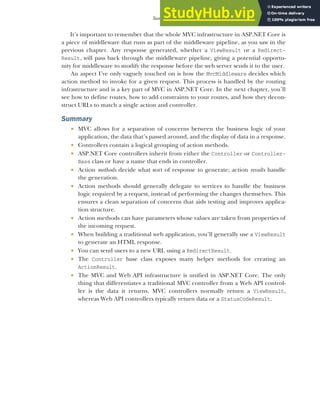 119
Summary
It’s important to remember that the whole MVC infrastructure in ASP.NET Core is
a piece of middleware that runs as part of the middleware pipeline, as you saw in the
previous chapter. Any response generated, whether a ViewResult or a Redirect-
Result, will pass back through the middleware pipeline, giving a potential opportu-
nity for middleware to modify the response before the web server sends it to the user.
An aspect I’ve only vaguely touched on is how the MvcMiddleware decides which
action method to invoke for a given request. This process is handled by the routing
infrastructure and is a key part of MVC in ASP.NET Core. In the next chapter, you’ll
see how to define routes, how to add constraints to your routes, and how they decon-
struct URLs to match a single action and controller.
Summary
 MVC allows for a separation of concerns between the business logic of your
application, the data that’s passed around, and the display of data in a response.
 Controllers contain a logical grouping of action methods.
 ASP.NET Core controllers inherit from either the Controller or Controller-
Base class or have a name that ends in controller.
 Action methods decide what sort of response to generate; action results handle
the generation.
 Action methods should generally delegate to services to handle the business
logic required by a request, instead of performing the changes themselves. This
ensures a clean separation of concerns that aids testing and improves applica-
tion structure.
 Action methods can have parameters whose values are taken from properties of
the incoming request.
 When building a traditional web application, you’ll generally use a ViewResult
to generate an HTML response.
 You can send users to a new URL using a RedirectResult.
 The Controller base class exposes many helper methods for creating an
ActionResult.
 The MVC and Web API infrastructure is unified in ASP.NET Core. The only
thing that differentiates a traditional MVC controller from a Web API control-
ler is the data it returns. MVC controllers normally return a ViewResult,
whereas Web API controllers typically return data or a StatusCodeResult.
 