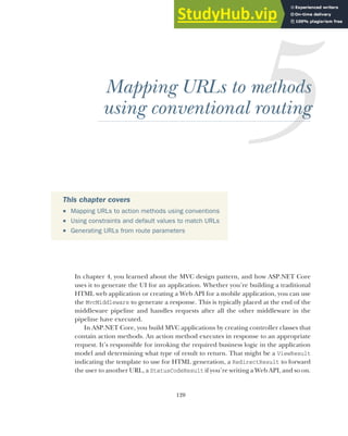 120
Mapping URLs to methods
using conventional routing
In chapter 4, you learned about the MVC design pattern, and how ASP.NET Core
uses it to generate the UI for an application. Whether you’re building a traditional
HTML web application or creating a Web API for a mobile application, you can use
the MvcMiddleware to generate a response. This is typically placed at the end of the
middleware pipeline and handles requests after all the other middleware in the
pipeline have executed.
In ASP.NET Core, you build MVC applications by creating controller classes that
contain action methods. An action method executes in response to an appropriate
request. It’s responsible for invoking the required business logic in the application
model and determining what type of result to return. That might be a ViewResult
indicating the template to use for HTML generation, a RedirectResult to forward
the user to another URL, a StatusCodeResult if you’re writing a Web API, and so on.
This chapter covers
 Mapping URLs to action methods using conventions
 Using constraints and default values to match URLs
 Generating URLs from route parameters
 