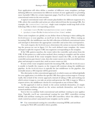 127
Routing to MVC controllers and actions
Your application will often define a number of different route templates, perhaps
defining different conventions for different sections of your application or providing
more hackable URLs for certain important pages. You’ll see how to define multiple
conventional routes in the next section.
A typical conventional route will contain placeholders for different segments of a
URL, where the controller and action are often inferred from the incoming URL. For
example, the {controller}/{action} single route template would map both of the
following URLs to their corresponding actions:
 /customer/list—To the CustomerController.List() action
 /product/view—To the ProductsController.View() action
These route templates are global, so you define them in Startup.cs when adding the
MvcMiddleware to your pipeline, as you’ll see in the next section. When routing an
incoming URL, the middleware uses the full collection of defined conventional routes
and attempts to determine the appropriate controller and action they correspond to.
For each request, the MvcMiddleware determines the action to execute by follow-
ing the process set out in figure 5.3. For each defined route template, the router
attempts to split the request’s URL into segments corresponding to the template.
If the URL pattern matches, the router infers the controller and action from the
URL. If this points to a valid action method, then routing is complete and the action
method is executed. If the route template doesn’t match the URL, or the specified
controller-action pair doesn’t exist, then the router moves on to the next defined tem-
plate and attempts to match that, until no more routes are left.
If none of the route templates match the incoming URL, then the MvcMiddleware
is unable to handle the request, so the request will continue along the middleware
pipeline. As the MvcMiddleware is typically the last middleware in the pipeline, this
normally means a 404 response will be generated.
The alternative to this conventional approach, in which routes are defined globally
for your application, is to define the specific URL that a given action maps to. Concep-
tually, this is kind of the reverse approach; instead of taking a URL and working out
which action it maps to, you take an action and generate the URL it maps to. When a
request arrives, the middleware checks if it corresponds to any of these URLs.
As this approach is tied so closely to the action methods themselves, it’s imple-
mented using attributes placed on the action methods themselves, and hence is
termed attribute routing.
You’re free to combine both conventional and attribute routing in your applica-
tions. Typically, you’ll use conventional routing for your MVC controllers serving
HTML and attribute routing for your Web API controllers, where the ability to pre-
cisely control an action’s associated route template can be useful.
TIP Use conventional routing for controllers returning HTML and attribute
routing for Web API controllers where possible.
 