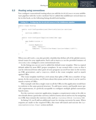 129
Routing using conventions
5.3 Routing using conventions
You configure conventional routing when you add the MvcMiddleware to your middle-
ware pipeline with the UseMvc method. You’ve added this middleware several times so
far in this book, so the following listing should look familiar.
public class Startup
{
public void ConfigureServices(IServiceCollection services)
{
services.AddMvc();
}
public void Configure(IApplicationBuilder app)
{
app.UseMvc(routes =>
{
routes.MapRoute(
name: "default",
template: "{controller=Home}/{action=Index}/{id?}");
});
}
}
When you call UseMvc, you also provide a lambda that defines all of the global conven-
tional routes for your application. Each call to MapRoute on the provided instance of
IRouteBuilder configures a new conventional route.
In the listing you can see you’ve added the default route template. This is a typical
default added by most MVC project templates. It was created with a name so that it
can be referenced from other parts of your program (as you’ll see later in the section
on URL generation), and a template, which is the route template used to match
against URLs.
The route template itself has a rich syntax that splits a URL into a number of seg-
ments. In the next section, you’ll learn about this syntax and see how it can be used to
match a variety of URLs.
This example only lists a single route so all the URLs in this application would have
to conform to the same general structure. To add more variety, and handle more spe-
cific requirements, it’s perfectly acceptable to configure multiple global convention-
based routes.
For the currency converter application, imagine a requirement exists to be able to
view details about a particular currency (which country uses it and so on) by navigating
to a URL that contains the currency code, such as /currency/USD or /currency/GBP.
In listing 5.2, you’ll add an additional route for viewing currencies by name. When
requests are made to the required URLs, this route will match and execute the Cur-
renciesController.View() action method.
Listing 5.1 Configuring the MvcMiddleware in the middleware pipeline
 