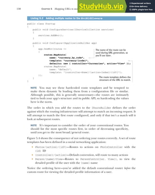 130 CHAPTER 5 Mapping URLs to methods using conventional routing
public class Startup
{
public void ConfigureServices(IServiceCollection services)
{
services.AddMvc();
}
public void Configure(IApplicationBuilder app)
{
app.UseMvc(routes =>
{
routes.MapRoute(
name: "currency_by_code",
template: "currency/{code}",
defaults: new { controller="Currencies", action="View" });
routes.MapRoute(
name: "default",
template: "{controller=Home}/{action=Index}/{id?}");
});
}
}
NOTE You may see these hardcoded route templates and be tempted to
make them dynamic by loading them from a configuration file or similar.
Although possible, this is generally unnecessary—the routes are intimately
tied to both your app’s structure and its public API, so hardcoding the values
here is the norm.
The order in which you add the routes to the IRouteBuilder defines the order
against which the routing infrastructure will attempt to match an incoming request. It
will attempt to match the first route configured, and only if that isn’t a match will it
look at subsequent routes.
NOTE It’s important to consider the order of your conventional routes. You
should list the most specific routes first, in order of decreasing specificity,
until you get to the most broad/general route.
Figure 5.4 shows the consequence of not ordering your routes correctly. A set of route
templates has been defined in a social networking application:
 Photos/{action}/{id?}—Routes to actions on PhotoController with the
{id} ID
 {controller}/{action}—Default convention, will route to many actions
 Person/{name}/View—Routes to PersonController. View(), to view the
detailed profile of the user with the {name} name
Notice the ordering here—you’ve added the default conventional router before the
custom route for viewing the detailed profile information of a user.
Listing 5.2 Adding multiple routes to the MvcMiddleware
The name of the route can be
used during URL generation, as
you’ll see later.
The route template defines the
structure of the URL to match.
 